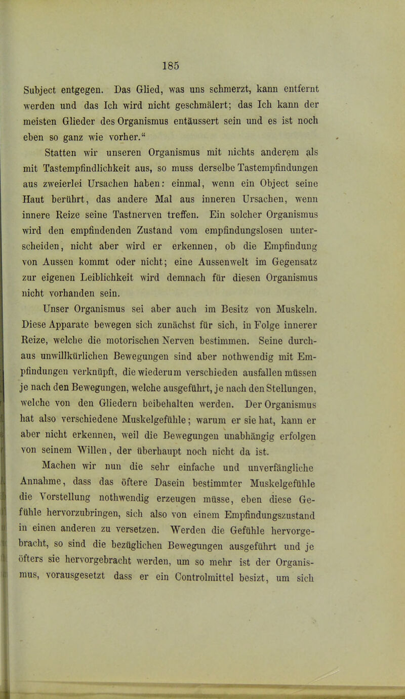 Subject entgegen. Das Glied, was uns schmerzt, kann entfernt werden und das Ich wird nicht geschmälert; das Ich kann der meisten Glieder des Organismus entäussert sein und es ist noch eben so ganz wie vorher. Statten wir unseren Organismus mit nichts anderem ^Is mit Tastempfindlichkeit aus, so muss derselbe Tastempfindungen aus zweierlei Ursachen haben: einmal, wenn ein Object seine Haut berührt, das andere Mal aus inneren Ursachen, wenn innere Reize seine Tastnerven treffen. Ein solcher Organismus mvd den empfindenden Zustand vom empfindungslosen unter- scheiden, nicht aber wird er erkennen, ob die Empfindung von Aussen kommt oder nicht; eine Aussenwelt im Gegensatz zur eigenen Leiblichkeit wird demnach für diesen Organismus nicht vorhanden sein. Unser Organismus sei aber auch im Besitz von Muskeln. Diese Apparate bewegen sich zunächst für sich, in Folge innerer Reize, welche die motorischen Nerven bestimmen. Seine durch- aus unwillkürlichen Bewegungen sind aber nothwendig mit Em- pfindungen verknüpft, die wiederum verschieden ausfallen müssen je nach den Bewegungen, welche ausgefühi't, je nach den Stellungen, welche von den Gliedern beibehalten werden. Der Organismus hat also verschiedene Muskelgefühle; warum er sie hat, kann er aber nicht erkennen, weil die Bewegungen unabhängig erfolgen von seinem Willen, der überhaupt noch nicht da ist. Machen wir nun die sehr einfache und unverfängliche Annahme, dass das öftere Dasein bestimmter Muskelgefühle die Vorstellung nothwendig erzeugen müsse, eben diese Ge- fühle hervorzubringen, sich also von einem Empfindungszustand in einen anderen zu versetzen. Werden die Gefühle hervorge- bracht, so sind die bezüglichen Bewegungen ausgeführt und je öfters sie hervorgebracht werden, um so mehr ist der Organis- mus, vorausgesetzt dass er ein Controlmittel besizt, um sich