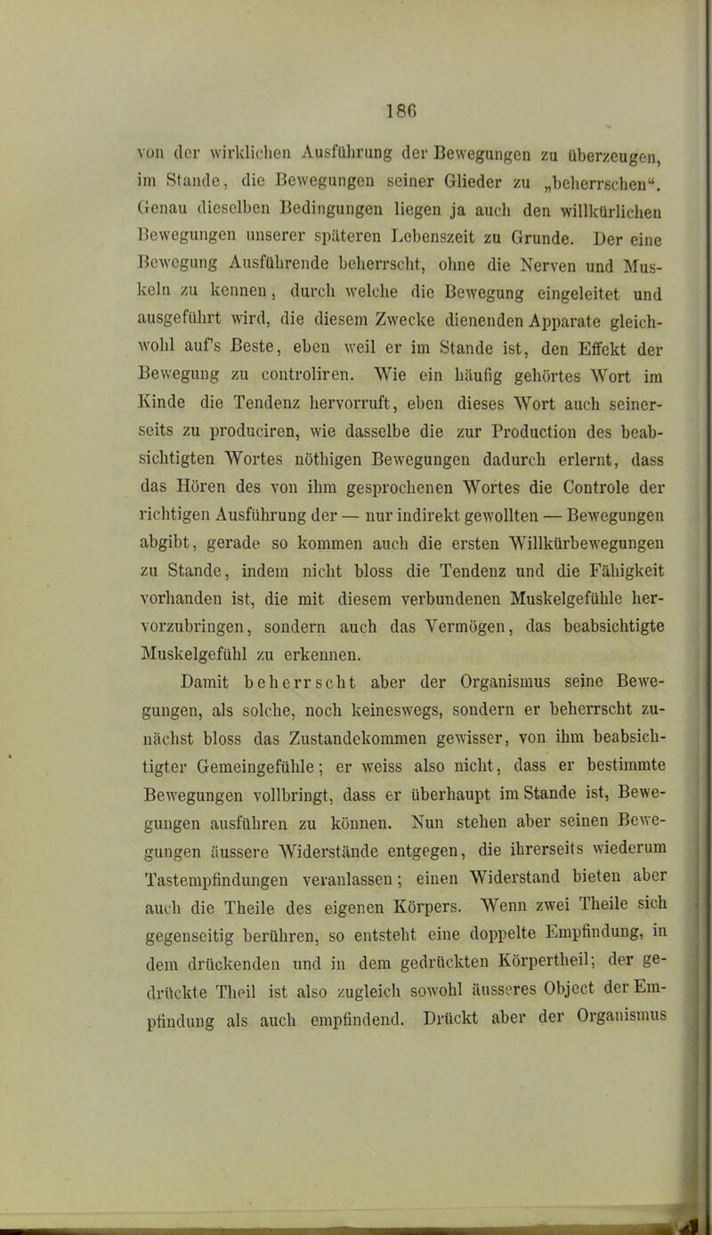 von der wirklichen Ausführung der Bewegungen zu überzeugen, im Stande, die Bewegungen seiner Glieder /u „beherrschen. Genau dieselben Bedingungen liegen ja auch den willkürlichen Bewegungen unserer späteren Lebenszeit zu Grunde. Der eine Bewegung Ausführende beherrscht, ohne die Nerven und Mus- keln zu kennen, durch welche die Bewegung eingeleitet und ausgefülirt wird, die diesem Zwecke dienenden Apparate gleich- wohl aufs Beste, eben weil er im Stande ist, den Effekt der Bewegung zu controliren. Wie ein häufig gehörtes Wort im Kinde die Tendenz hervorruft, eben dieses Wort auch seiner- seits zu produciren, wie dasselbe die zur Production des beab- sichtigten Wortes nöthigen Bewegungen dadurch erlernt, dass das Hören des von ihm gesprochenen Wortes die Controle der richtigen Ausführung der — nur indirekt gewollten — Bewegungen abgibt, gerade so kommen auch die ersten Willkürbewegungen zu Stande, indem nicht bloss die Tendenz und die Fähigkeit vorhanden ist, die mit diesem verbundenen Muskelgefühle her- vorzubringen, sondern auch das Vermögen, das beabsichtigte Muskelgefühl zu erkennen. Damit beherrscht aber der Organismus seine Bewe- gungen, als solche, noch keineswegs, sondern er beherrscht zu- nächst bloss das Zustandekommen gewisser, von ihm beabsich- tigter Gemeingefühle; er weiss also nicht, dass er bestimmte Bewegungen vollbringt, dass er überhaupt im Stande ist, Bewe- gungen ausführen zu können. Nun stehen aber seinen Bewe- gungen äussere Widerstände entgegen, die ihrerseits wiederum Tastempfindungen veranlassen; einen Widerstand bieten aber auch die Theile des eigenen Körpers. Wenn zwei Theile sich gegenseitig berühren, so entsteht eine doppelte Empfindung, in dem drückenden und in dem gedrückten Körpertheil; der ge- drückte Theil ist also zugleich sowohl äusseres Objcct der Em- pfindung als auch empfindend. Drückt aber der Organismus