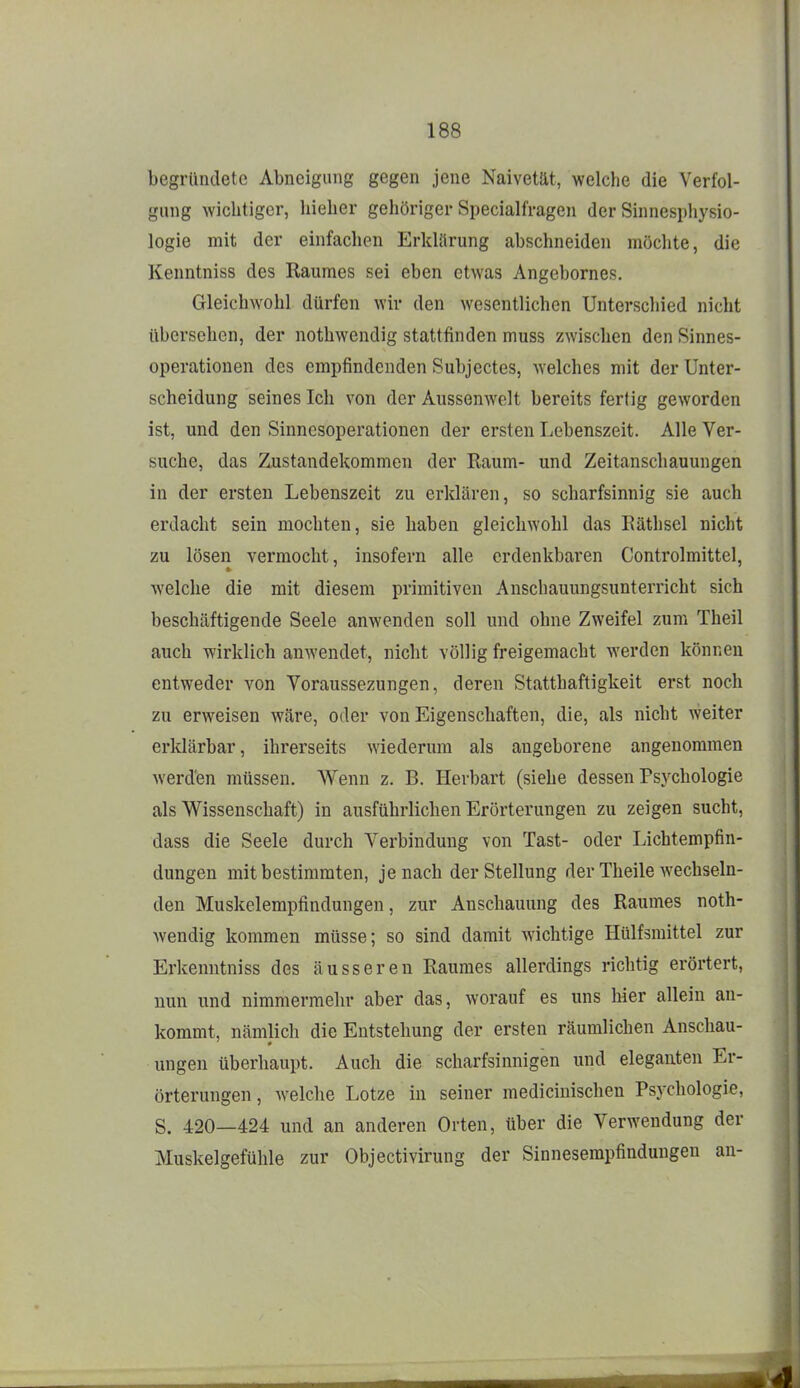 begründete Abneigung gegen jene Naivetät, welche die Verfol- gung wichtiger, hieher gehöriger SpeciallVagen der Sinnesphysio- logie mit der einfachen Erklärung abschneiden möchte, die Kenntniss des Raumes sei eben etwas Angebornes. Gleichwohl dürfen wir den wesentlichen Unterschied nicht übersehen, der nothwendig stattfinden muss zwischen den Sinnes- operationen des empfindenden Subjectes, welches mit der Unter- scheidung seines Ich von der Aussenwelt bereits fertig geworden ist, und den Sinnesoperationen der ersten Lebenszeit. Alle Ver- suche, das Zustandekommen der Raum- und Zeitanschauungen in der ersten Lebenszeit zu erklären, so scharfsinnig sie auch erdacht sein mochten, sie haben gleichwohl das Räthsel nicht zu lösen vermocht, insofern alle erdenkbaren Controlmittel, welche die mit diesem primitiven Anschauungsunterricht sich beschäftigende Seele anwenden soll und ohne Zweifel zum Theil auch wirklich anwendet, nicht völlig freigemacht werden können entweder von Voraussezungen, deren Statthaftigkeit erst noch zu erweisen wäre, oder von Eigenschaften, die, als nicht weiter erldärbar, ihrerseits wiederum als angeborene angenommen Averd'en müssen. Wenn z. B. Herbart (siehe dessen Psychologie als Wissenschaft) in ausführlichen Erörterungen zu zeigen sucht, dass die Seele durch Verbindung von Tast- oder Lichtempfin- dungen mitbestimmten, je nach der Stellung der Theile wechseln- den Muskelempfindungen, zur Anschauung des Raumes noth- wendig kommen müsse; so sind damit wichtige Hülfsraittel zur Erkenutniss des äusseren Raumes allerdings richtig erörtert, nun und nimmermein- aber das, worauf es uns hier allein an- kommt, nämlich die Entstehung der ersten räumlichen Anschau- ungen überhaupt. Auch die scharfsinnigen und eleganten Er- örterungen , welche Lotze in seiner mediciuischen Psychologie, S. 420—424 und an anderen Orten, über die Verwendung der Muskelgefühle zur Objectivirung der Sinnesempfindungen an-