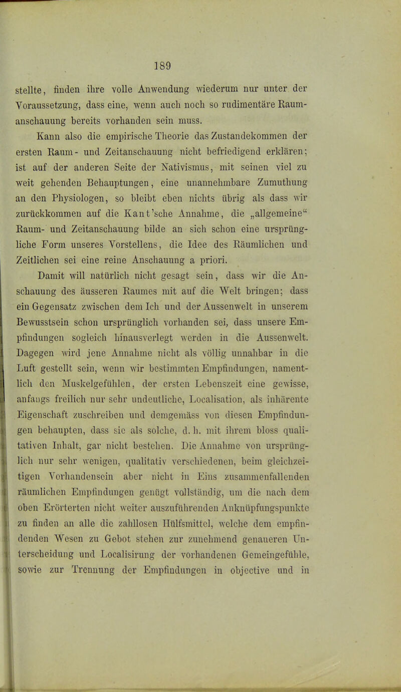 stellte, finden ihre volle Anwendung wiederum nur unter der Voraussetzung, dass eine, wenn auch noch so rudimentäre Raum- anschauung bereits vorhanden sein muss. Kann also die empirische Theorie das Zustandekommen der ersten Raum- und Zeitanschauung nicht befriedigend erklären; ist auf der anderen Seite der Nativismus, mit seinen viel zu weit gehenden Behauptungen, eine unannehmbare Zumuthung an den Physiologen, so bleibt eben nichts übrig als dass wir zurückkommen auf die Kant'sehe Annahme, die „allgemeine Raum- und Zeitanschauung bilde an sich schon eine ursprüng- liche Form unseres Vorstellens, die Idee des Räumlichen und Zeitlichen sei eine reine Anschauung a priori. Damit will natürlich nicht gesagt sein, dass wir die An- schauung des äusseren Raumes mit auf die Welt bringen; dass ein Gegensatz zwischen dem Ich und der Aussenwelt in unserem Bewusstsein schon ursprünglich vorhanden sei, dass unsere Em- pfindungen sogleich hinausvcrlegt werden in die Aussenwelt. Dagegen wird jene Annahme nicht als völlig unnahbar in die Luft gestellt sein, wenn wir bestimmten Empfindungen, nament- lich den Muskelgefühlen, der ersten Lebenszeit eine gewisse, anfangs freilich nur sehr undeutliche, Localisation, als inhärente Eigenschaft zuschreiben und dcmgeinäss von diesen Empfindun- gen behaupten, dass sie als solche, d. h. mit ihrem bloss quali- tativen Inhalt, gar nicht bestehen. Die Annahme von ursprüng- lich nur sehr wenigen, (lualitativ verschiedenen, beim gleichzei- tigen Vorhandensein aber nicht in Eins zusammenfallenden räumlichen Empfindungen genügt vollständig, um die nach dem oben Erörterten nicht weiter auszuführenden Anknüpfungspunkte zu finden an alle die zahllosen Ilülfsmittel, welche dem empfin- denden Wesen zu Gebot stehen zur zunehmend genaueren Un- terscheidung und Localisirung der vorhandenen Gemeingefühle, sowie zur Trennung der Empfindungen in objective und in