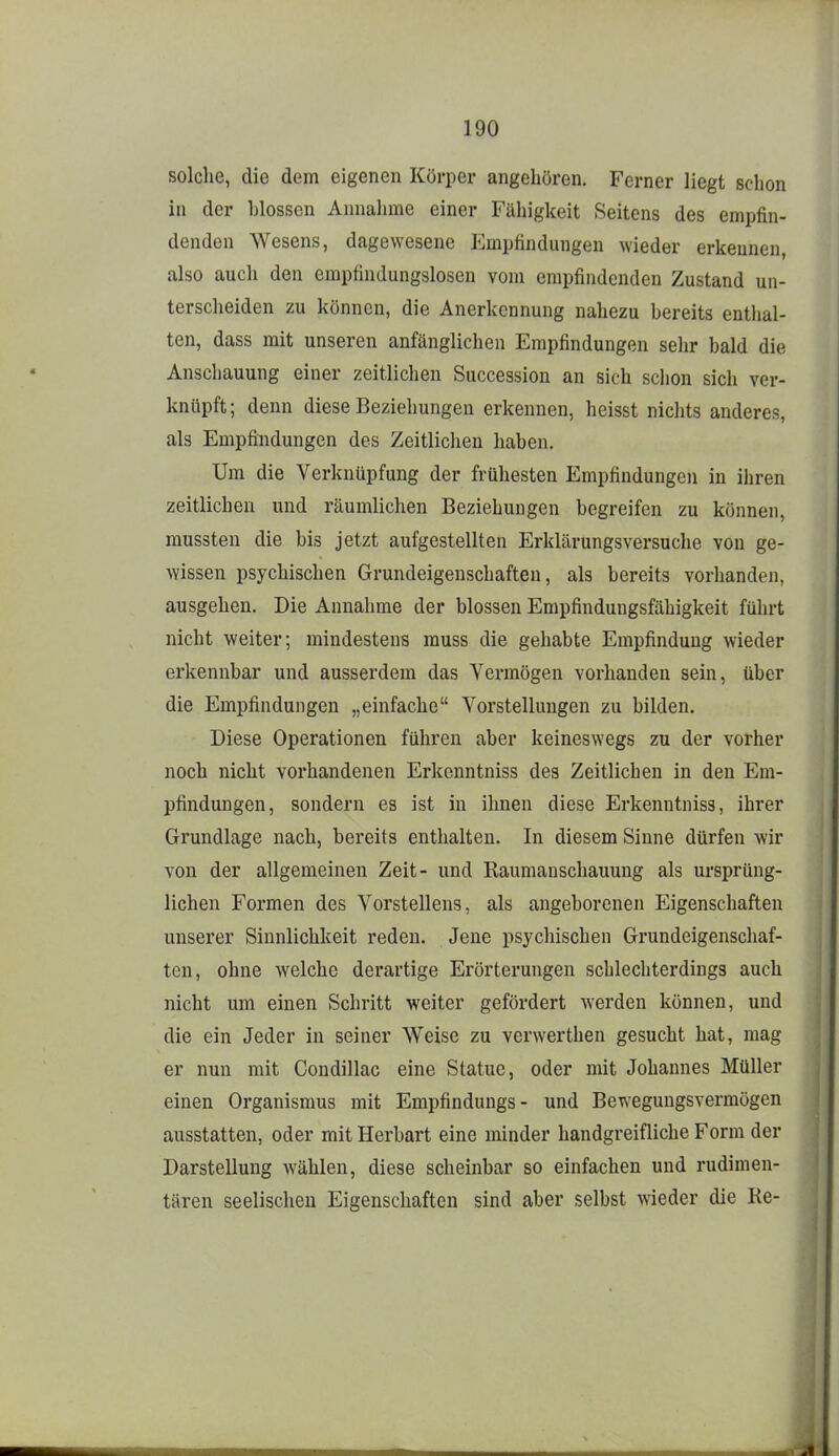 solche, die dem eigenen Körper angehören. Ferner liegt schon in der blossen Annalnne einer Fähigkeit Seitens des empfin- denden Wesens, dagewesene Empfindungen wieder erkennen, also auch den empfindungslosen vom empfindenden Zustand un- terscheiden zu können, die Anerkennung nahezu bereits enthal- ten, dass mit unseren anfänglichen Empfindungen selir bald die Anschauung einer zeitlichen Succession an sich schon sich ver- knüpft ; denn diese Beziehungen erkennen, heisst niclits anderes, als Empfindungen des Zeitlichen liaben. Um die Verknüpfung der frühesten Empfindungen in ihren zeitlichen und räumlichen Beziehungen begreifen zu können, mussten die bis jetzt aufgestellten Erklärungsversuche von ge- wissen psychischen Grundeigenschaften, als bereits vorhanden, ausgehen. Die Annahme der blossen Empfindungsfähigkeit führt nicht weiter; mindestens muss die gehabte Empfindung wieder erkennbar und ausserdem das Vermögen vorhanden sein, über die Empfindungen „einfache Vorstellungen zu bilden. Diese Operationen führen aber keineswegs zu der vorher noch nicht vorhandenen Erkenntniss des Zeitlichen in den Em- pfindungen, sondern es ist in ihnen diese Erkenntniss, ihrer Grundlage nach, bereits enthalten. In diesem Sinne dürfen wir von der allgemeinen Zeit- und Raumanschauung als ursprüng- lichen Formen des Vorstellens, als angeborenen Eigenschaften unserer Sinnlichkeit reden. Jene psychischen Grundeigenschaf- ten, ohne welche derartige Erörterungen schlechterdings auch nicht um einen Schritt weiter gefördert werden können, und die ein Jeder in seiner Weise zu verwerthen gesucht hat, mag er nun mit Condillac eine Statue, oder mit Johannes Müller einen Organismus mit Empfindungs- und Bewegungsvermögen ausstatten, oder mit Herbart eine minder handgreifliche Form der Darstellung wählen, diese scheinbar so einfachen und rudimen- tären seelischen Eigenschaften sind aber selbst wieder die Ke-