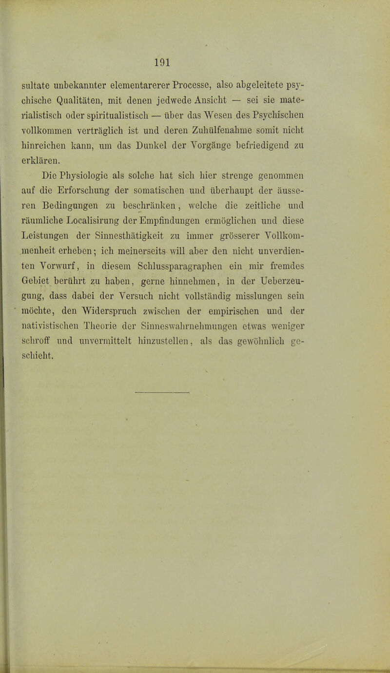 siiltate unbekannter elementarerer Processe, also abgeleitete psy- chische Qualitäten, mit denen jedwede Ansicht — sei sie mate- rialistisch oder spiritualistisch — über das Wesen des Psychischen vollkommen verträglich ist und deren Zuhülfenahme somit nicht hinreichen kann, um das Dunkel der Vorgänge befriedigend zu erklären. Die Physiologie als solche hat sich hier strenge genommen auf die Erforschung der somatischen und überhaupt der äusse- ren Bedingungen zu beschränken, welche die zeitliche und räumliche Localisirung der Empfindungen ermöglichen und diese Leistungen der Sinnesthätigkeit zu immer grösserer Vollkom- menheit erheben; ich meinerseits will aber den nicht unverdien- ten Vorwurf, in diesem Schlussparagraphen ein mir fremdes Gebiet berührt zu haben, gerne hinnehmen, in der Ueberzeu- gung, dass dabei der Versuch nicht vollständig misslungen sein möchte, den Widerspruch zwischen der empirischen und der nativistischen Theorie der Sinneswahrnelimungen etwas w'eniger schroff und unvermittelt hinzustellen, als das gewöhnlich ge- schieht.