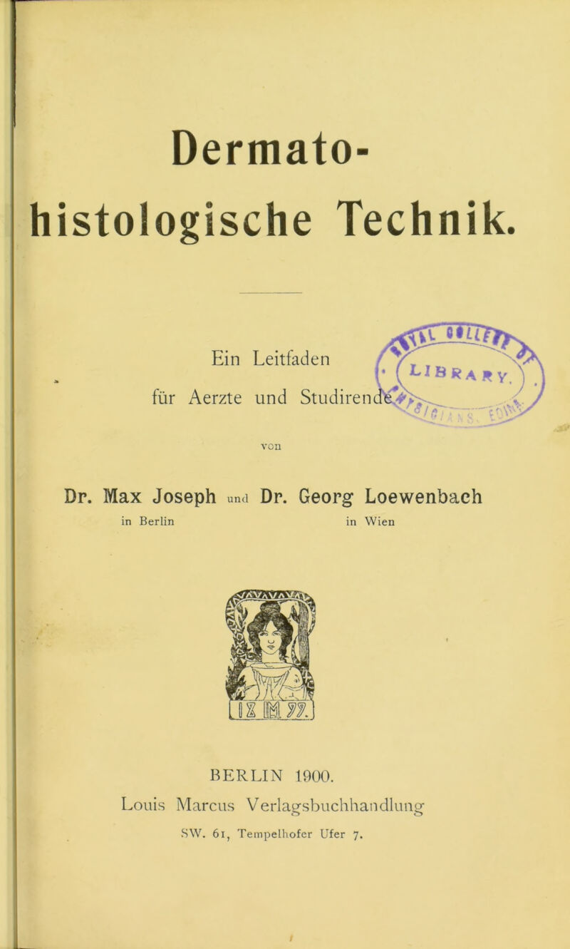 Dermato- histologische Technik. Ein Leitfaden für Aerzte und Studiren von Dr. Max Joseph und Dr. Georg Loewenbach in Berlin in Wien BERLIN 1900. Louis Marcus Verlaesbuchhandlimof SW, 6i, Tempelhofer Ufer 7. /