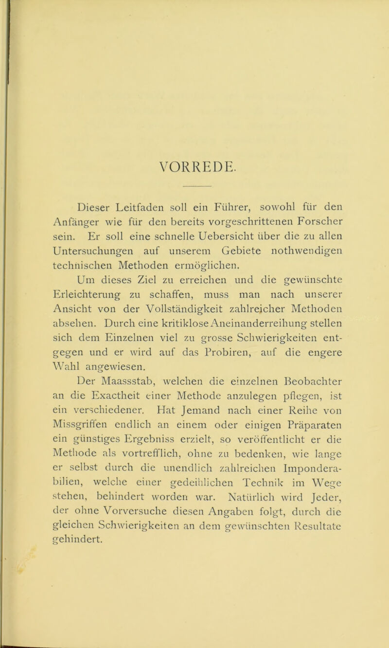 VORREDE. Dieser Leitfaden soll ein Führer, sowohl für den Anfänger wie für den bereits vorgeschrittenen Forscher sein. Er soll eine schnelle Uebersicht über die zu allen Untersuchungen auf unserem Gebiete nothwendigen technischen Methoden ermöglichen. Um dieses Ziel zu erreichen und die gewünschte Erleichterung zu schaffen, muss man nach unserer Ansicht von der Vollständigkeit zahlreicher Methoden absehen. Durch eine kritiklose Aneinanderreihung stellen sich dem Einzelnen viel zu grosse Schwierigkeiten ent- gegen und er wird auf das Probiren, auf die engere Wahl angewiesen. Der Maassstab, welchen die einzelnen Beobachter an die Exactheit einer Methode anzulegen pflegen, ist ein verschiedener. Hat Jemand nach einer Reihe von Missgriffen endlich an einem oder einigen Präparaten ein günstiges Ergebniss erzielt, so veröffentlicht er die Methode als vortrefflich, ohne zu bedenken, wie lange er selbst durch die unendlich zahlreichen Impondera- bilien, welche einer gedeihlichen Technik im Wege stehen, behindert worden war. Natürlich wird Jeder, der ohne Vorversuche diesen Angaben folgt, durch die gleichen Schwierigkeiten an dem gewünschten Resultate gehindert.
