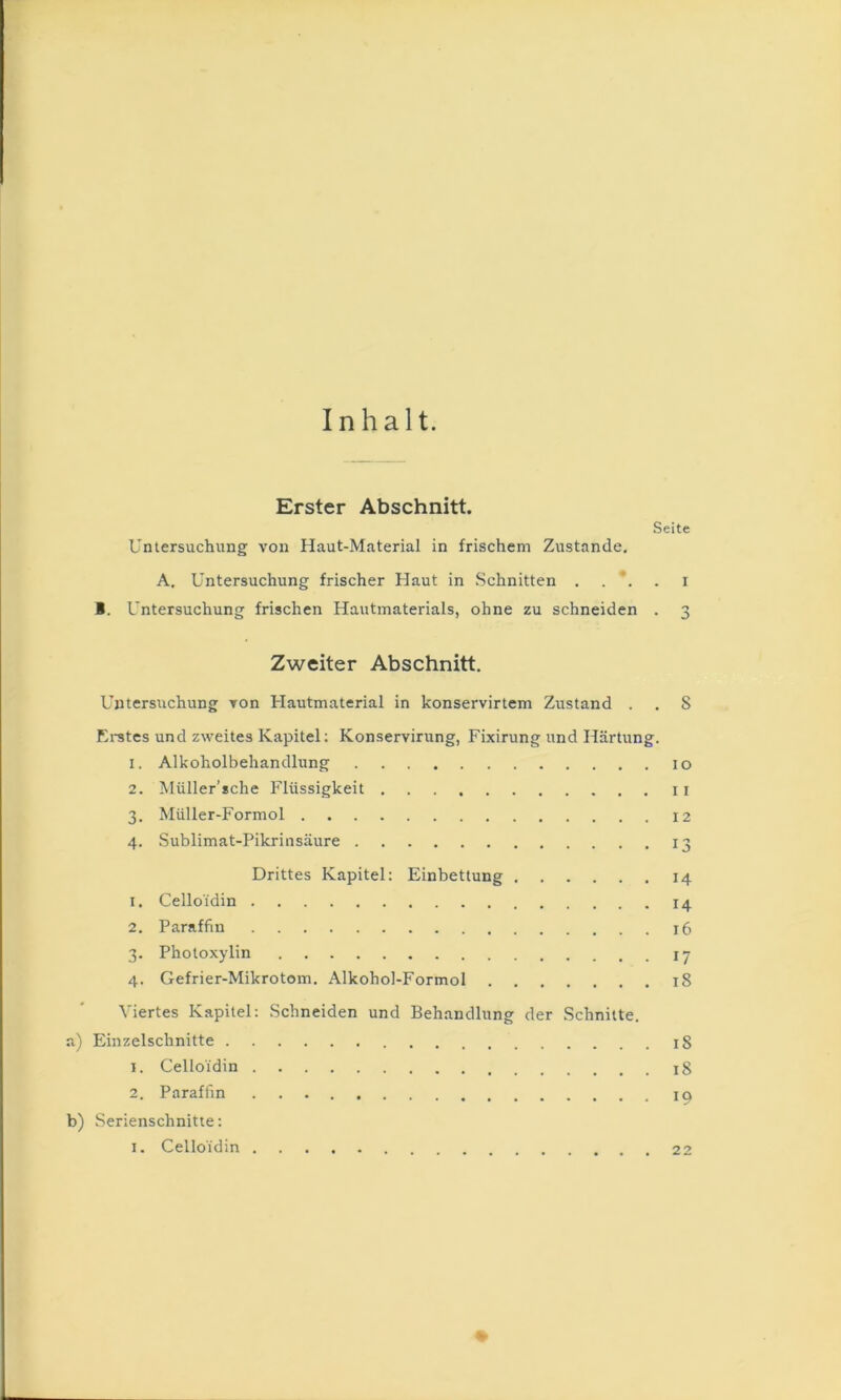 Inhalt. Erster Abschnitt. Seite Untersuchung von Haut-Material in frischem Zustande, A, Untersuchung frischer Haut in .Schnitten 1. Untersuchung frischen Hautmaterials, ohne zu schneiden . 3 Zweiter Abschnitt. Untersuchung von Hautmaterial in konservirtem Zustand . . 8 Erstes und zweites Kapitel; Konservirung, Fixirung und Härtung. 1. Alkoholbehandlung lo 2. Müller’sche Flüssigkeit 11 3. Müller-Formol I2 4. Sublimat-Pikrinsäure 13 Drittes Kapitel: Einbettung 14 1. Celloidin 14 2. Paraffin 16 3. Pholoxylin ly 4. Gefrier-Mikrotom, Alkohol-Formol 18 Viertes Kapitel: Schneiden und Behandlung der Schnitte. a) Einzelschnitte 18 1. Celloidin 18 2. Paraffin b) Serienschnitte: