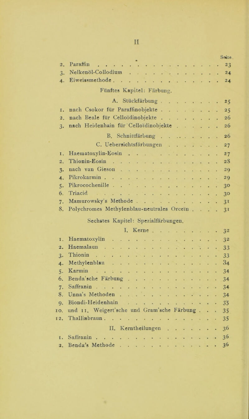 Seite 2. Paraffin 23 3. Nelkenöl-Collodium 24 4. Eiweissmethode 24 Fünftes Kapitel: Färbung. A. Stückfärbung 25 1. nach Csokor für Paraffinobjekte 25 2. nach Beale für Celloidinobjekte 26 3. nach Heidenhain für Celloidinobjekte 26 B. Schnittfärbung 26 C. Uebersichtsfärbungen 27 1. Haematoxylin-Eosin ... 27 2. Thionin-Eosin 2S 3. nach van Gieson 29 4. Pikrokarmin 29 5. Pikrocochenille . . • 30 6. Triacid 30 7. Mamurowsky’s Methode 31 8. Polychromes Methylenblau-neutrales Orcein . . . . 31 Sechstes Kapitel; Spezialfärbungen. I. Kerne 32 1. Haematoxylin 32 2. Haemalaun 33 3. Thionin 33 4. Methylenblau 84 5. Karmin 34 6. Benda’sche Färbung 34 7. Saffranin 34 8. Unna’s Methoden 34 9. Biondi-Heidenhain 35 IO. und II. Weigert’sche und Gram’sche Färbung ... 35 12, Thallinbraun 35 II. Kerntheilungen 36 1. Saffranin 3^ 2. Benda's Methode . 36