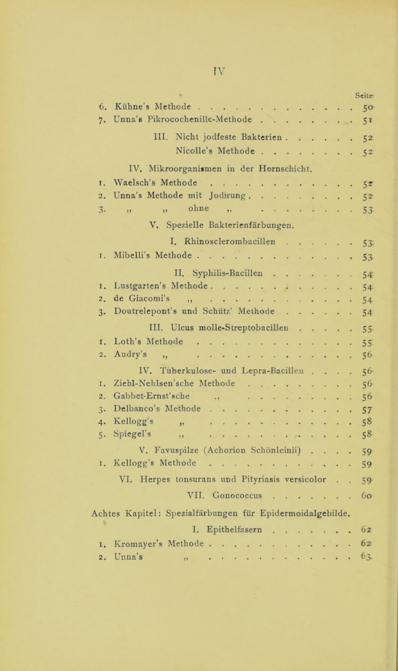 !Y Seite- 6. Kiihne’s Methode 50 7. Unna’ß Pikrocochenille-Methode 51 III. Nicht jodfeste Bakterien 52 Nicolle’s Methode 52 IV. Mikroorganiimen in der Hornschicht. 1. Waelsch’s Methode 52 2. Unna’s Methode mit Jodirung 52 3- 7^ 53 V, Spezielle Bakterienfärbungen. I. Rhinosclerombacillen 53. I. Mibelli’s Methode 53 II. Syphilis-Bacillen 54; 1. Lustgarten’s Methode 54 2. de Giacomi’s ,, 54 3. Doutrelepont’s und Schütz’ Methode 54 III. Ulcus molle-Streptobacillen 55. 1. Loth’s Methode 55 2. Audry’s ,, 56 IV. Tuberkulose- und Lepra-Bacillen . . . . 56 1. Ziehl-Nehlsen’sche Methode 56 2. Gabbet-Ernst’sche ., 56 3. Delbanco’s Methode 57 4. Kellogg’s „ 58 5. Spiegel’s „ 58 V. Favuspilze (Achorion Schönleinii) .... 59 I. Kellogg’s Methode 59 VI. Herpes tonsurans und Pityriasis versicolor . . 59 VII. Gonococcus 60 Achtes Kapitel: Spezialfärbungen für Epidermoidalgebilde. I. Epithelfasern 62 1. Kromayer’s Methode 6z 2. Unna’s „ 6>