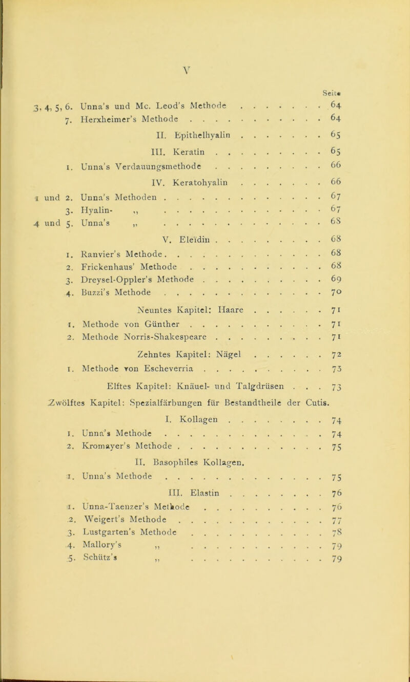 SeiL« 3, 4, 5, 6. Unna’s und Mc. Leod’s Methode 64 7. Herxheimer’s Methode 64 II. Epithelhyalin 65 III. Keratin 65 1. Unna’s Verdauungsmethode IV. Keratohyalin 66 I und 2. Unna’s Methoden 67 3. Hyalin- ,, 67 4 und 5. Unna’s „ 6S V. Eleidin 68 1. Ranvier’s Methode 68 2. Frickenhaus’ Methode 68 3. Dreysel-Oppler’s Methode 69 4. Buzzi’s Methode 7® Neuntes Kapitel; Haare 7 t 1. Methode von Günther 7^ 2. Methode Norris-Shakespeare 7* Zehntes Kapitel: Nägel 72 I. Methode von Escheverria 75 Elftes Kapitel: Knäuel- und Talgdrüsen ... 73 ^Zwölftes Kapitel: Spezialfärbungen für Bestandtheile der Cutis. I. Kollagen 74 1. Unna’s Methode 74 2. Kromayer’s Methode 75 II. Basophiles Kollagen. I. Unna’s Methode 75 HI. Elastin 76 I. Unna-Taenzer’s Methode 76 .2. Weigert’s Methode 77 3. Lustgarten’s Methode 78 4. Mallory’s ,, 79