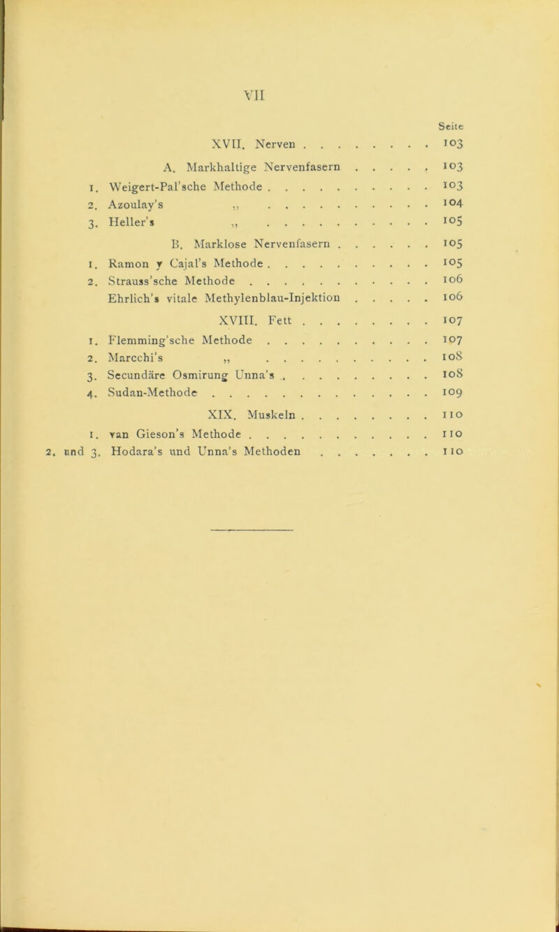 YII Seite XVII. Nerven 103 A. Markhaltige Nervenfasern 103 1. Weigert-Pal’sche Methode 103 2. Azoulay’s ,, 3. Hellers ,, B. Marklose Nervenfasern 105 1. Ramon 7 Cajal’s Methode 2. Strauss’sche Methode 106 Ehrlich’s vitale Methylenblau-Injektion 106 XVIII. Fett 107 1. Flemming’sche Methode 107 2. Marcchi’s „ loS 3. Secundäre Osmirung Unna’s loS 4. Sudan-Methode 109 XIX. Muskeln iio I. van Gieson’s Methode HO 2, und 3. Hodara’s und Unna’s Methoden iio