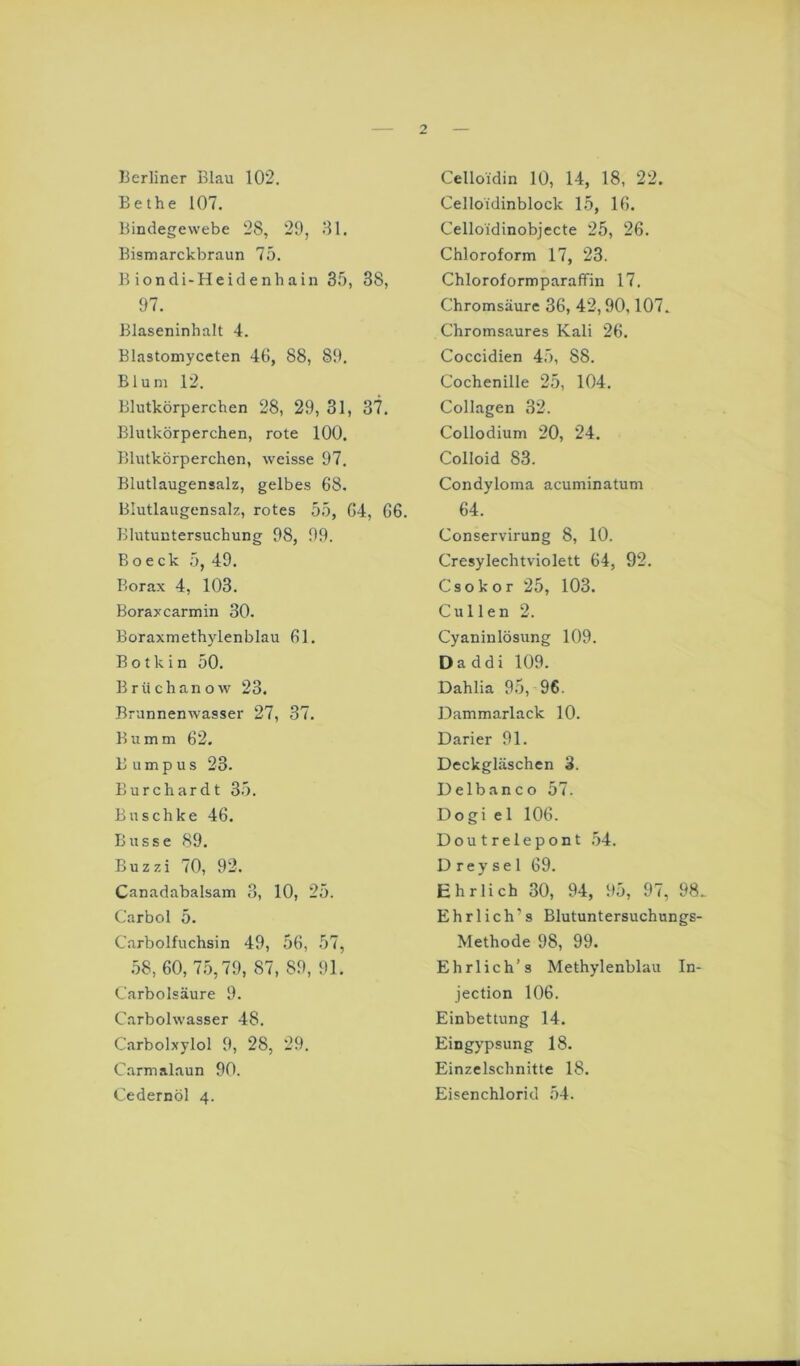 Berliner Blau 102. Bethe 107. Bindegewebe 28, 29, 81. Bismarckbraun 75. Biondi-Heidenhain 35, 38, 97. BJaseninhalt 4. Blastomyceten 46, 88, 89. Blum 12. Blutkörperchen 28, 29, 31, 37. Blutkörperchen, rote 100. Blutkörperchen, weisse 97. Blutlaugensalz, gelbes 68. Blutlangensalz, rotes 55, 64, 66. Blutuntersuchung 98, 99. Boeck 5, 49. Borax 4, 103. Boraxcarmin 30. Boraxmeth}denblau 61. B o t k i n 50. Brüchanow 23. Brunnenwasser 27, 37. Bumm 62. B u m p u s 23. Burchardt 35. Bnschke 46. Busse 89. Buzzi 70, 92. Canadabalsam 3, 10, 25. Carbol 5. Carbolfuchsin 49, 56, 57, 58, 60, 75,79, 87, 89, 91. Carbolsäure 9. Carbolwasser 48. Carbolxylol 9, 28, 29. Carmalaun 90. Cedernöl 4. Celloidin 10, 14, 18, 22. Celloidinblock 15, 16. Celloidinobjecte 25, 26. Chloroform 17, 23. Chloroformparaffin 17. Chromsäurc 36, 42,90,107. Chromsaures Kali 26. Coccidien 45, 88. Cochenille 25, 104. Collagen 32. Collodium 20, 24. Colloid 83. Condyloma acuminatum 64. Conservirung 8, 10. Cresylechtviolett 64, 92. Csokor 25, 103. Cullen 2. Cyaninlösung 109. Daddi 109. Dahlia 95, 96. Dammarlack 10. Darier 91. Deckgläschen 3. Delbanco 57. Dogi el 106. Doutrelepont .54. D rey se 1 69. Ehrlich 30, 94, 95, 97, 98. Ehrl ich’s Blutuntersuchungs- Methode 98, 99. Ehrlich’s Methylenblau In- jection 106. Einbettung 14. Eingypsung 18. Einzelschnitte 18. Eisenchlorid 54.