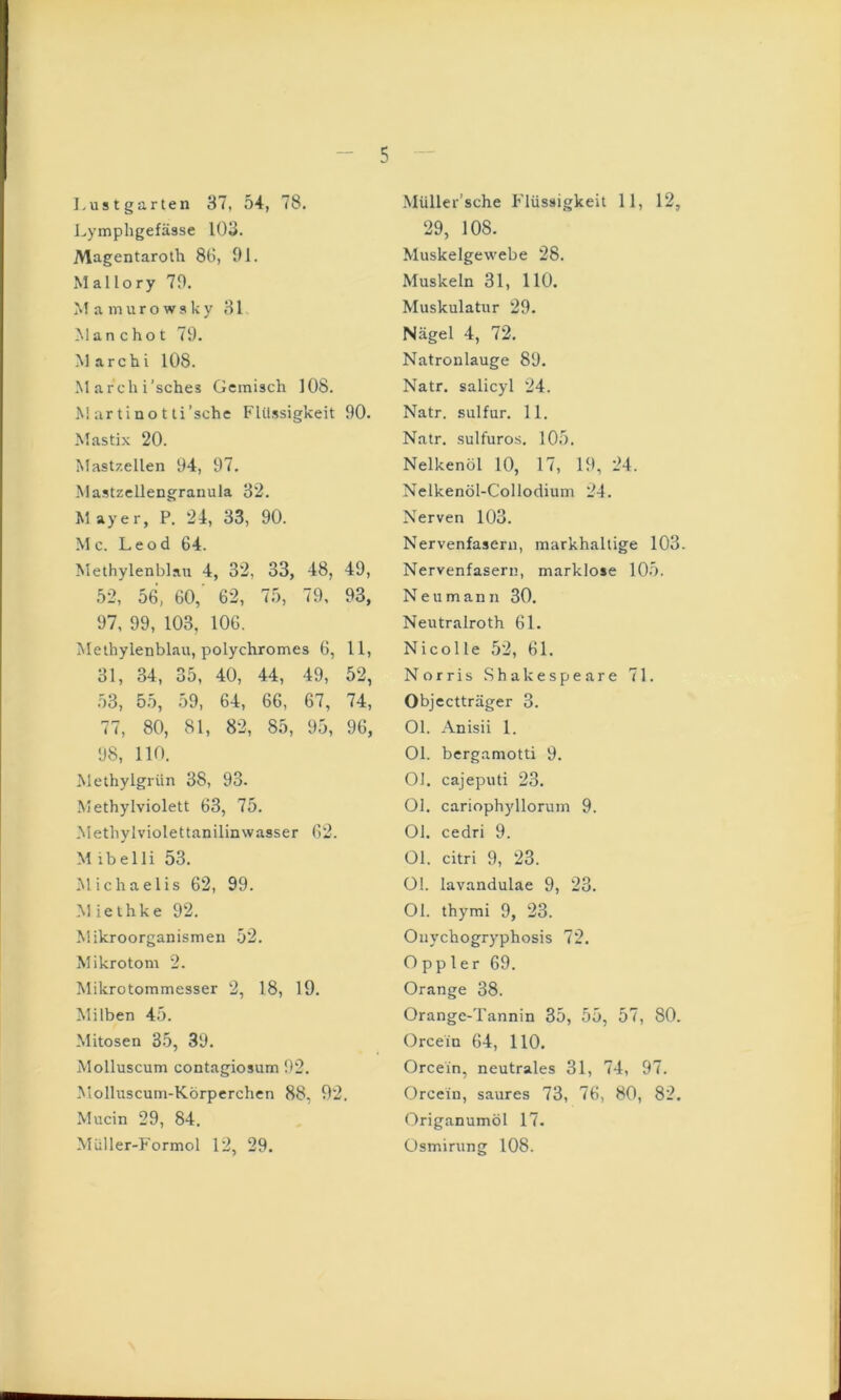 Lustgarten 37, 54, 78. J^ympligefässe 103. Magentaroth 86, 91. Mallory 79. M a muro wsky 31 Man cho t 79. M archi 108. March i’sches Gemisch 108. M ;vr t i n o t li'sehe Flüssigkeit 90. Mastix 20. Mast/.ellen 94, 97. MastzcUengraiiula 32. Mayer, P. 24, 33, 90. M c. Leod 64. Methylenblau 4, 32, 33, 48, 49, 52, 56, 60, 62, 75, 79, 93, 97, 99, 103, 106. Methylenblau, polychromes 6, 11, 31, 34, 35, 40, 44, 49, 52, 53, 55, 59, 64, 66, 67, 74, 77, 80, 81, 82, 85, 95, 96, 98, 110. Methylgrün 38, 93. Methylviolett 63, 75. .Methylviolettanilinwasser 62. M ibelli 53. Michaelis 62, 99. Miethke 92. Mikroorganismen 52. Mikrotom 2. Mikrotommesser 2, 18, 19. Milben 45. Mitosen 35, 39. Molluscum contagiosum 92. Molluscum-Körperchen 88, 92. Mucin 29, 84. Müller-Formol 12, 29. Müller’sche Flüssigkeit 11, 12, 29, 108. Muskelgewebe 28. Muskeln 31, 110. Muskulatur 29. Nägel 4, 72. Natronlauge 89. Natr. salicyl 24. Natr. Sulfur. 11. Natr. sulfuros. 105. Nelkenöl 10, 17, 19, 24. Nelkenöl-Collodium 24. Nerven 103. Nervenfasern, markhaltige 103. Nervenfasern, marklose 105. N e u m a n n 30. Neutralroth 61. Nicolle 52, 61. Norris Shakespeare 71. Objectträger 3. Ol. Anisii 1. Ol. bergamotti 9. Ol. cajeputi 23. Ol. cariophyllorum 9. Ol. cedri 9. Ol. citri 9, 23. Ol. lavandulae 9, 23. Ol. thymi 9, 23. Onychogryphosis 72. Oppler 69. Orange 38. Orange-Tannin 35, 55, 57, 80. Orcein 64, HO. Orcein, neutrales 31, 74, 97. Orcein, saures 73, 76, 80, 82. Origanumöl 17. Osmirung 108.