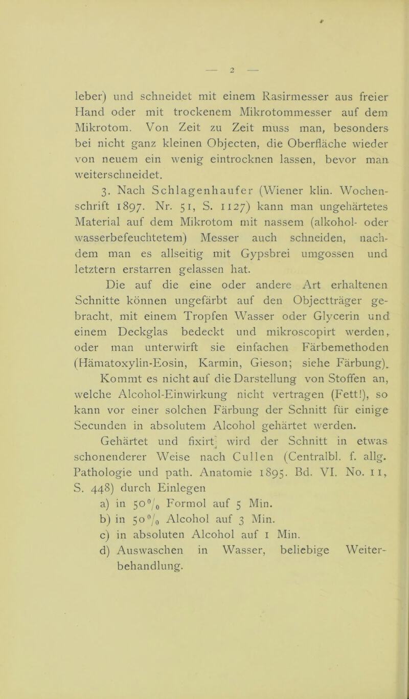 leber) und schneidet mit einem Rasirmesser aus freier Hand oder mit trockenem Mikrotommesser auf dem Mikrotom. Von Zeit zu Zeit muss man, besonders bei nicht ganz kleinen Objecten, die Oberfläche wieder von neuem ein wenig eintrocknen lassen, bevor man weiterschneidet. 3. Nach Schlagenhaufer (Wiener klin. Wochen- schrift 1897. Nr. 51, S. 1127) kann man ungehärtetes Material auf dem Mikrotom mit nassem (alkohol- oder wasserbefeuchtetem) Messer auch schneiden, nach- dem man es allseitig mit Gypsbrei umgossen und letztem erstarren gelassen hat. Die auf die eine oder andere Art erhaltenen Schnitte können ungefärbt auf den Objectträger ge- bracht, mit einem Tropfen Wasser oder Glycerin und einem Deckglas bedeckt und mikroscopirt werden, oder man unterwirft sie einfachen Färbemethoden (Hämatoxylin-Eosin, Karmin, Gieson; siehe Färbung). Kommt es nicht auf die Darstellung von Stoffen an, welche Alcohol-Einwirkung nicht vertragen (Fett!), so kann vor einer solchen Färbung der Schnitt für einige Secunden in absolutem Alcohol gehärtet werden. Gehärtet und fixirt wird der Schnitt in etwas «I schonenderer Weise nach Cullen (Centralbl. f. allg. Pathologie und path. Anatomie 1895. Bd. VI. No. ii, S, 448) durch Einlegen a) in 50”/o Formol auf 5 Min. b) in 5o”;'o Alcohol auf 3 Min. c) in absoluten Alcohol auf i Min. d) Auswaschen in Wasser, beliebige Weiter- behandlung.