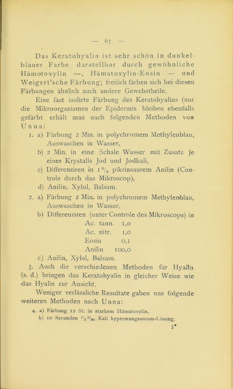 — 6y — Das Keratohyaliii ist sehr schön in dunkel- blauer Farbe darstellbar durch gewöhnliche Hämotoxylin —, Hämatoxylin-Eosin — und Weigert’sche Färbung; freiiich färben sich bei diesen Färbungen ähnlich auch andere Gewebstheile. Eine fast isolirte Färbung des Keratohyalins (nur die Mikroorganismen der Epidermis bleiben ebenfalls gefärbt erhält man nach folgenden Methoden von Unna: 1. a) Färbung 2 Min. in polychromem Methylenblau, Auswaschen in Wasser, b) 2 Min. in eine Schale Wasser mit Zusatz je eines Krystalls Jod und Jodkali, c) Differenziren in i pikrinsaurem Anilin (Con- trole durch das Mikroscop), d) Anilin, Xylol, Balsam. 2. a) Färbung 2 Min. in polychromem Methyleiiblau, Auswaschen in Wasser, b) Differenziren (unter Controle des Mikroscops) in Ac. tann. 1,0 Ac. nitr. 1,0 Eosin o, I Anilin 100,0 c) Anilin, Xylol, Balsam. 3. Auch die verschiedenen Methoden für Hyalin (s. d.) bringen das Keratohyaliii in gleicher Weise wie •das Hyalin zur Ansicht. Weniger verlässliche Resultate gaben uns folgende ■weiteren Methoden nach Unna: 4. a) Färbung 12 St. in starkem Ilämatoxylin, b) IO Secunden Kali hypermanganicum-I.ösung, 5*
