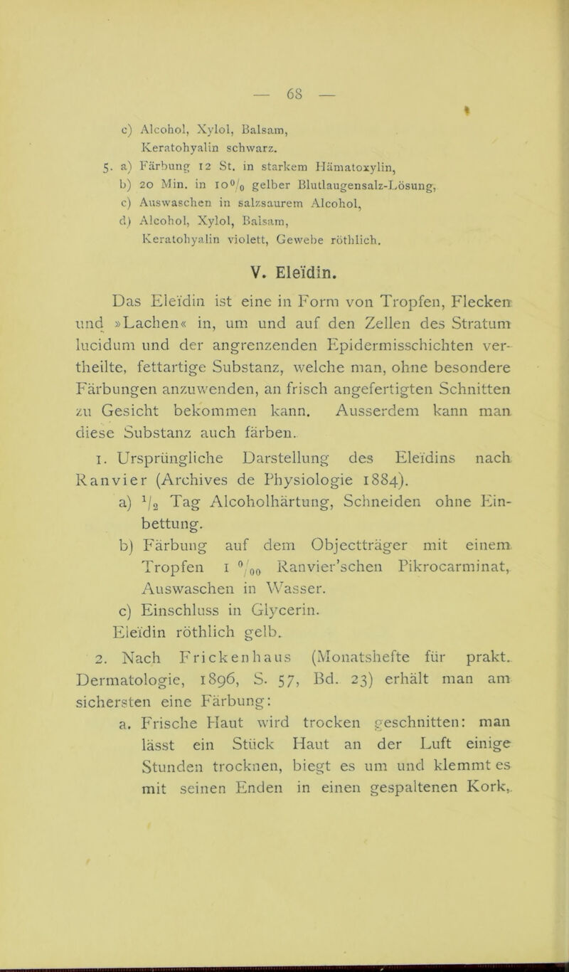 I c) Alcohol, Xylol, Balsam, Keratohyalin schwarz. 5. a) Färbung 12 St. in starkem Hämatoxylin, b) 20 Min. in 10^!q gelber Blutlaugensalz-Lösung, c) .Auswaschen in salzsaurem .Alcohol, d) Alcohol, Xylol, Balsam, Keratohyalin violett, Gewebe rothlich. V. Eleidin. Das Eleidin ist eine in Form von Tropfen, Fleckert und »Lachen« in, um und auf den Zellen des Stratum lucidum und der angrenzenden Epidermisschichten ver- theilte, fettartige Substanz, welche man, ohne besondere Färbungen anzuvv'enden, an frisch angefertigten Schnitten zu Gesicht bekommen kann. Ausserdem kann man diese Substanz auch färben.. 1. Ursprüngliche Darstellung des Eleidins nach Ran vier (Archives de Physiologie 1884). a) Tag Alcoholhärtung, Schneiden ohne Phn- bettung. b) P'ärbung auf dem Objectträger mit einem Tropfen i ^ 00 Ranvier’schen Pikrocarminat, Auswaschen in Wasser. c) Einschluss in Glycerin. Eieidin röthlich gelb. 2. Nach Frickenhaus (Monatshefte für prakt. Dermatologie, 1896, S. 57, Bd. 23) erhält man am sichersten eine P'ärbung: a. P'rische Plaut wird trocken geschnitten: man lässt ein Stück Haut an der Luft einige Stunden trocknen, biegt es um und klemmt es mit seinen Enden in einen gespaltenen Kork,.