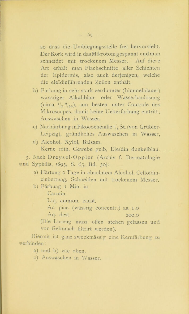 so dass die Umbiegiingsstelle frei hervorsieht. Der Kork wird in das Mikrotom gespannt und man schneidet mit trockenem Messer. Auf diese Art erhält man Flachschnitte aller Schichten der Epidermis, also auch derjenigen, welche die eleidinführenden Zellen enthält, b) Färbung in sehr stark v^erdünnter (himmelblauer) wässriger Alkaliblau- oder Wasserbaulösung (circa “/oo)> am besten unter Controle des Mikroscopes, damit keine Ueberfärbung eintritt; Auswaschen in Wasser, c) Nachfärbung inPikocochenille ^ St. (von Grübler- Leipzig), gründliches Auswaschen in Wasser, d) Alcohol, Xylol, Balsam. Kerne roth, Gewebe gelb, Eleidin dunkelblau. . Nach Dreysel-Oppler (Archiv f. Dermatologie !und Syphilis, 1895, S. 63, Bd. 30): a) Härtung 2 Tage in absolutem Alcohol, Celloidia- einbettung, Schneiden mit trockenem Messer. b) Färbung 1 Min. in Carmin Liq. ammon. caust. Ac. picr. (wässrig conccntr.) aa 1,0 Aq. dest. 200,0 (Die Lösung muss offen stehen gelassen und vor Gebrauch filtrirt werden). Hiermit ist ganz zweckmässig eine Kernfärbung zu verbinden: a) und b) wie oben. c) Auswaschen in Wasser.