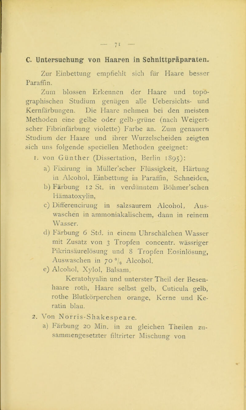 C. Untersuchung: von Haaren in Schnittpräparaten. Zur Einbettung empfiehlt sicli für Haare besser Paraffin. Zum blossen Erkennen der Haare und topo- graphischen Studium genügen alle Uebersichts- und Kernfärbungen. Die Haare nehmen bei den meisten A'iethoden eine gelbe oder gelb-grüne (nach Weigert- scher Fibrinfärbung violette) P'arbe an. Zum genauem Studium der Haare und ihrer Wurzelscheiden zeigten sich uns folgende speciellen Methoden geeignet: 1. von Günther (Dissertation, Berlin 1895): a) Pfixirung in Müller’scher Plüssigkeit, Härtung in Alcohol, Einbettung in Paraftln, Schneiden, b) Färbung 12 St. in verdünntem Böhmer’schen Hämatoxylin, c) Differencirung in salzsaurem Alcohol, Aus- waschen in ammoniakalischem, dann in reinem Wasser. d) Färbung 6 Std. in einem Uhr schäl chen Wasser mit Zusatz von 3 Tropfen concentr. wässriger Pikrinsäurelösung und 8 Tropfen Eosinlösung, Auswaschen in 70 Alcohol. e) Alcohol, Xylol, Balsam. Keratohyalin und unterster Theil der Besen- haare roth, Haare selbst gelb, Cuticula gelb, rothe Blutkörperchen orange, Kerne und Ke- ratin blau. 2. Von Norris-Shakespeare. a) P'ärbung 20 Min. in zu gleichen Theilen zu- sammengesetzter filtrirter Mischung vmn