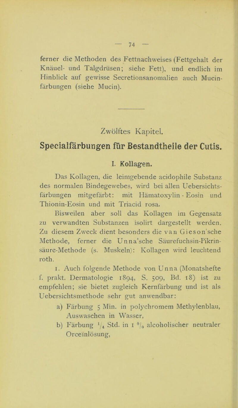 ferner die Methoden des Fettnachweises (Fettgehalt der Knäuel- und Talgdrüsen; siehe Fett), und endlich im Hinblick auf gewisse Secretionsanomalien auch Mucin- färbungen (siehe Mucin). Zwölftes Kapitel. Specialfärbungen für ßestandtheile der Cutis. I. Kollagfen. Das Kollagen, die leimgebende acidophile Substanz des normalen Bindegewebes, wird bei allen Uebersichts- färbungen mitgefärbt; mit Hämatoxylin - Eosin und Thionin-Eosin und mit Triacid rosa. Bisweilen aber soll das Kollagen im Gegensatz zu verwandten Substanzen isolirt dargestellt werden. Zu diesem Zweck dient besonders die van Gieson’sche Methode, ferner die Unna’sche Säurefuchsin-Pikrin- säure-Methode (s. Muskeln): Kollagen wird leuchtend roth. I. Auch folgende Methode von Unna (Monatshefte f. prakt. Dermatologie 1894, S. 509, Bd. 18) ist zu empfehlen; sie bietet zugleich Kernfärbung und ist als Uebersichtsmethode sehr gut anwendbar: a) Färbung 5 Min. in polychromem Methylenblau, Auswaschen in Wasser, b) Färbung f/4 Std. in i alcoholischer neutraler Orceinlösung,