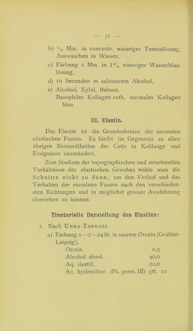 b) i/o Min. in concentr. wässriger Tanninlösung, Auswaschen in Wasser, ^ c) Färbung i Min. in wässriger Wasserblau- lösung, d) IO Secunden in salzsaurem Alcohol, e) Alcohol, Xylol, Balsam. Basophiles Kollagen roth, normales Kollagen Das Elastin ist die Grundsubstanz der normalen •elastischen Fasern. Es bleibt im Gegensatz zu allen übrigen Bestandtheilen der Cutis in Kalilauge und Essigsäure unverändert. Zum Studium der topographischen und structurellen Verhältnisse des elastischen Gewebes wähle man die Schnitte nicht zu dünn, um den Verlauf und das Verhalten der einzelnen Fasern nach den verschieden- sten Richtungen und in möglichst grosser Ausdehnung übersehen zu können. Tinctorielle Darstellung* des Elastins: I. Nach Unna-Taenzer. a) Färbung i—2—24 St. in saurem Orcei'n (Grübler- Leipzig), blau. III. Elastin. Orcein Alcohol absol. Aq. destill. 0,5 40.0 20.0 Ac. hydrochlor. (Ph. germ. III) gtt. 10
