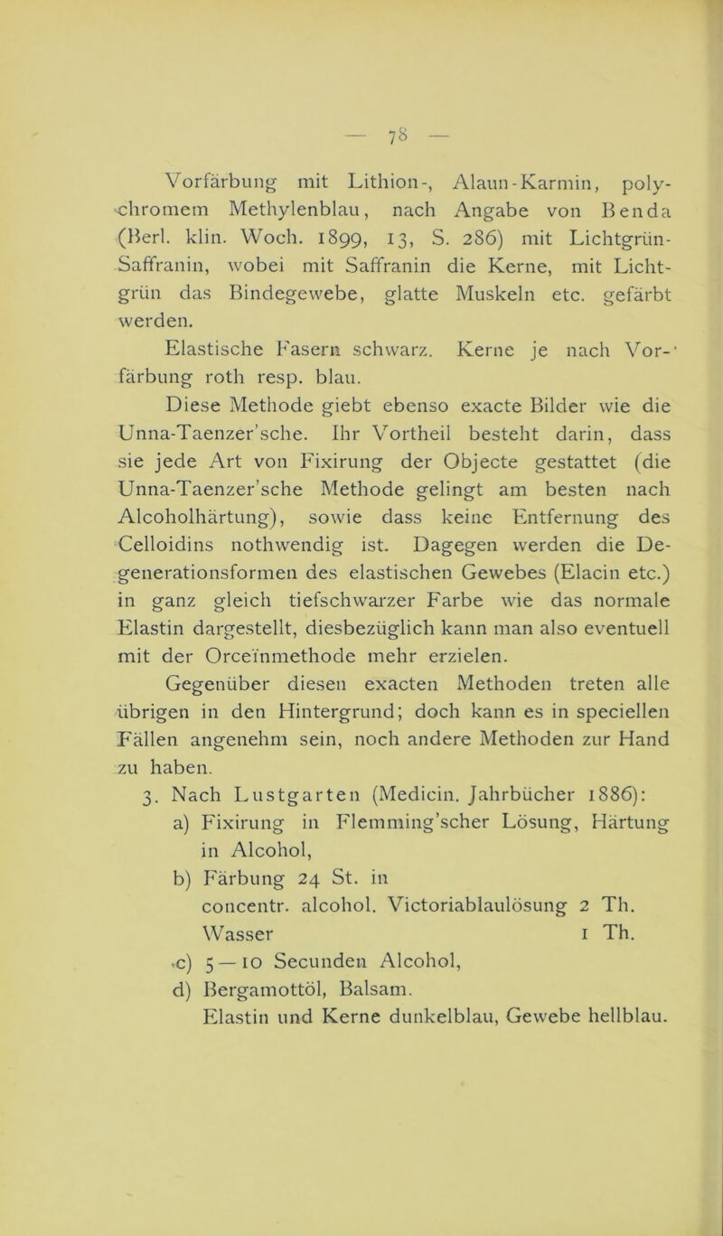 7^ Vorfärbung mit Lithion-, Alaun-Karmin, poly- -chromem Methylenblau, nach Angabe von Ben da (l^erl. klin. Woch. 1899, 13, S. 286) mit Lichtgrün- Saffranin, wobei mit Saffranin die Kerne, mit Licht- grün das Bindegewebe, glatte Muskeln etc. gefärbt werden. Elastische Fasern schwarz. Kerne je nach Vor-’ färbung roth resp. blau. Diese Methode giebt ebenso exacte Bilder wie die Unna-Taenzer’sche. Ihr Vortheil besteht darin, dass sie jede Art von Fixirung der Objecte gestattet (die Unna-Taenzer’sche Methode gelingt am besten nach Alcoholhärtung), sowie dass keine Entfernung des Celloidins nothwendig ist. Dagegen werden die De- generationsformen des elastischen Gewebes (Elacin etc.) in ganz gleich tiefschwai'zer Farbe wie das normale Elastin dargestellt, diesbezüglich kann man also eventuell mit der Orceinmethode mehr erzielen. Gegenüber diesen exacten Methoden treten alle übrigen in den Hintergrund; doch kann es in speciellen Fällen angenehm sein, noch andere Methoden zur Hand zu haben. 3, Nach Lustgarten (Medicin. Jahrbücher 1886): a) Fixirung in Flemming’scher Lösung, Härtung in Alcohol, b) Färbung 24 St. in concentr. alcohol. Victoriablaulösung 2 Th. Wasser i Th. ,c) 5 — 10 Secunden Alcohol, d) Bergamottöl, Balsam. Elastin und Kerne dunkelblau, Gewebe hellblau.