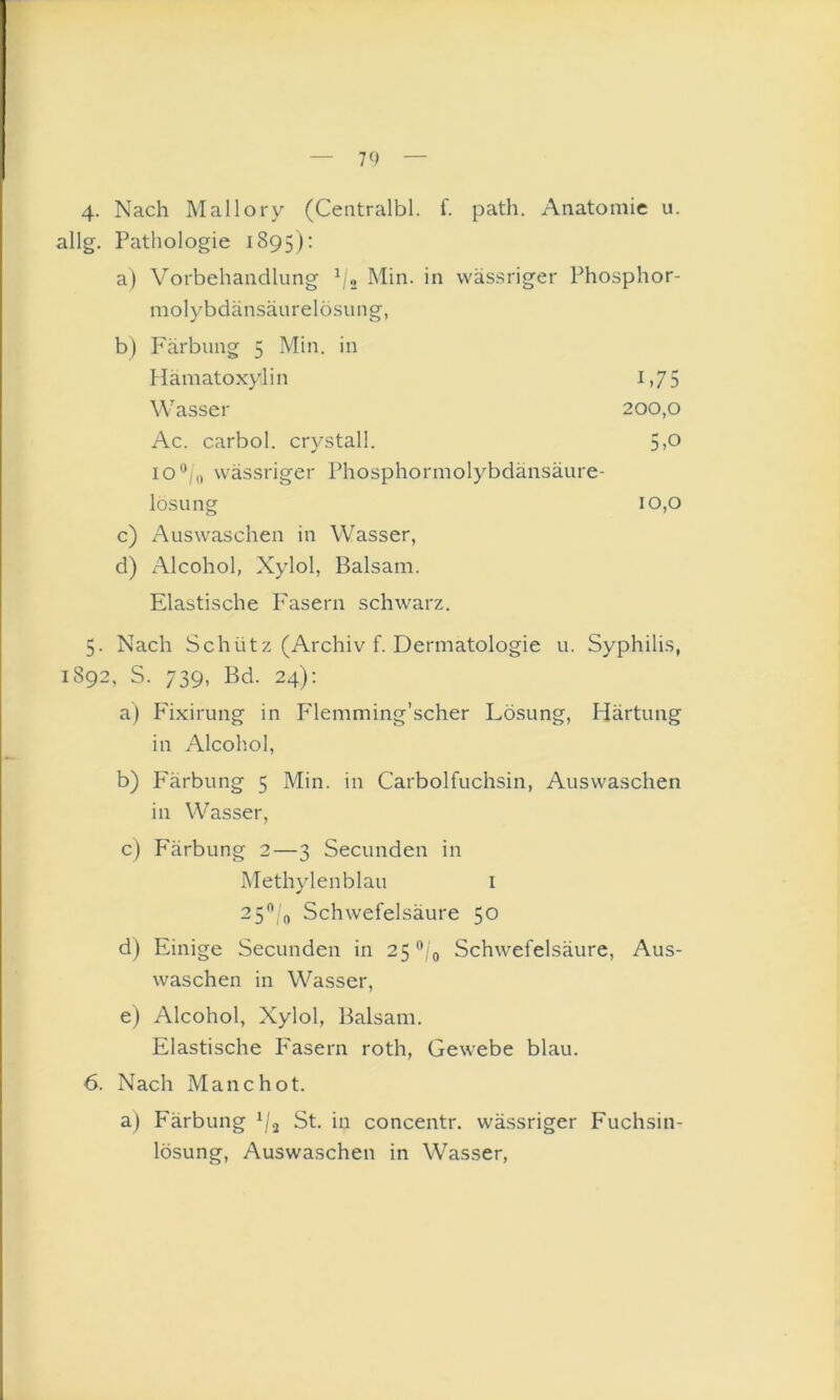 4- Nach Mallory (Centralbl. f. path. Anatomie u. allg. Pathologie 1895): a) Vorbehandlung \;o Min. in wässriger Phosphor- molybdänsäurelösung, b) Färbung 5 Min. in Hamatoxylin 1,7 5 Wasser 200,0 Ac. carbol. crystall. 5>o I0*^;o wässriger Phosphormolybdänsäure- lösung 10,0 c) Auswaschen in Wasser, d) Alcohol, Xylol, Balsam. Elastische P'asern schwarz. 5. Nach Schütz (Archiv f. Dermatologie u. Syphilis, 1892, S. 739, Bd. 24); a) Plxirung in Flemming’scher Lösung, Härtung in Alcohol, b) Färbung 5 Min. in Carboifuchsin, Auswaschen in Wasser, c) P'ärbung 2—3 Secunden in Methylenblau i 2 5'’/n Schwefelsäure 50 d) Einige Secunden in 25 Schwefelsäure, Aus- waschen in Wasser, e) Alcohol, Xylol, Balsam. Elastische P'asern roth, Gewebe blau. 6. Nach Manchot. a) Färbung St. in concentr. wä.ssriger Fuchsin- lösung, Auswaschen in Wasser,