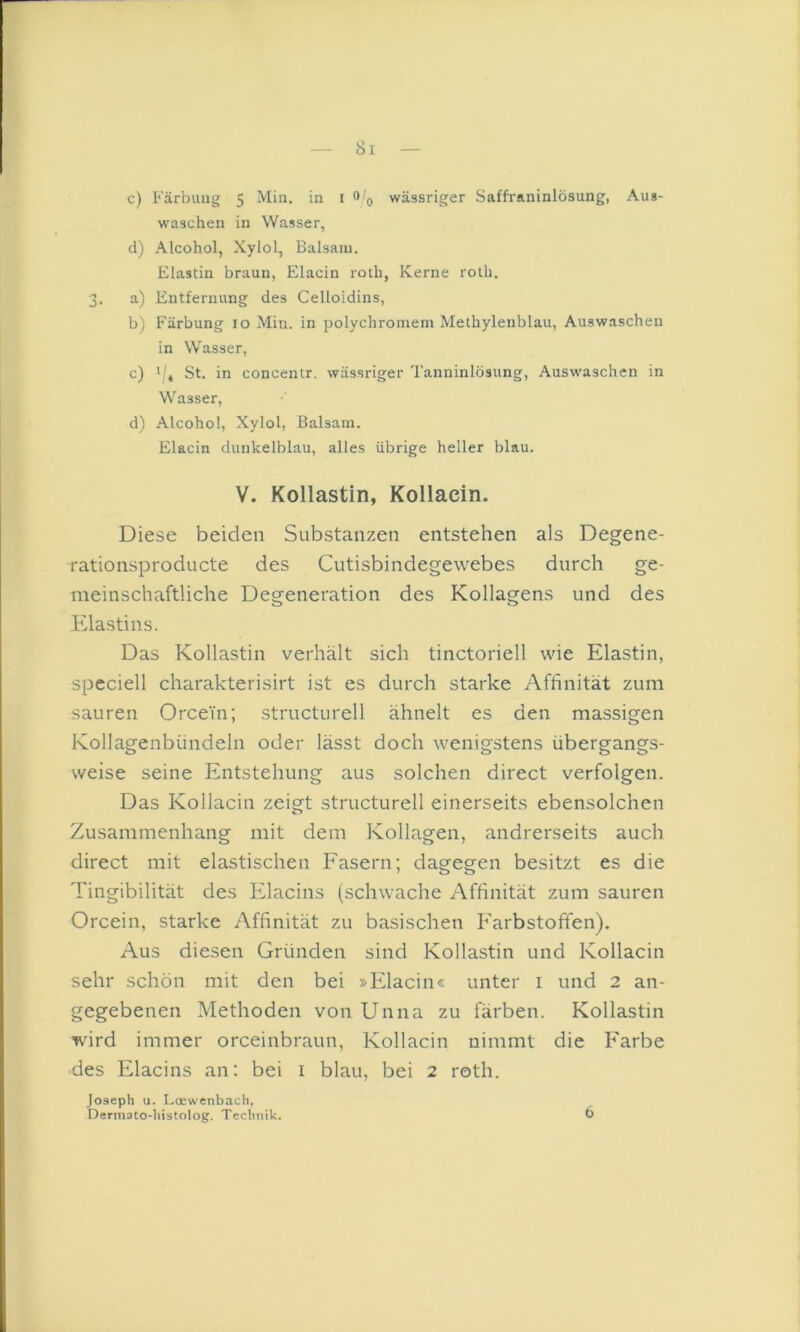 c) Färbung 5 Min. in i wässriger Saffraninlösung, Aus- waschen in Wasser, d) Alcohol, Xylol, Balsam. Elastin braun, Elacin roth, Kerne roth. 3. a) Entfernung des Celloidins, b) Färbung 10 Min. in polychromem Methylenblau, Auswaschen in Wasser, c) St. in concentr. wässriger Tanninlösung, Auswaschen in Wasser, d) Alcohol, Xylol, Balsam. Elacin dunkelblau, alles übrige heller blau. V. Kollastin, Kollacin. Diese beiden Substanzen entstehen als Degene- •rationsproducte des Cutisbindegewebes durch ge- meinschaftliche Degeneration des Kollagens und des Elastins. Das Kollastin verhält sich tinctoriell wie Elastin, speciell charakterisirt ist es durch starke Affinität zum sauren Orcein; structurell ähnelt es den massigen Kollagenbündeln oder lässt doch wenigstens übergangs- weise seine Entstehung aus solchen direct verfolgen. Das Kollacin zeigt structurell einerseits ebensolchen Zusammenhang mit dem Kollagen, andrerseits auch direct mit elastischen Fasern; dagegen besitzt es die Tingibilität des Elacins (schwache Affinität zum sauren Orcein, starke Affinität zu basischen Farbstofifen). Aus diesen Gründen sind Kollastin und Kollacin sehr schön mit den bei »Elacin« unter i und 2 an- gegebenen Methoden von Unna zu färben. Kollastin wird immer orceinbraun, Kollacin nimmt die Farbe des Elacins an: bei i blau, bei 2 roth. Joseph u. Locwenbach, Dermato-histolog. Technik. 6