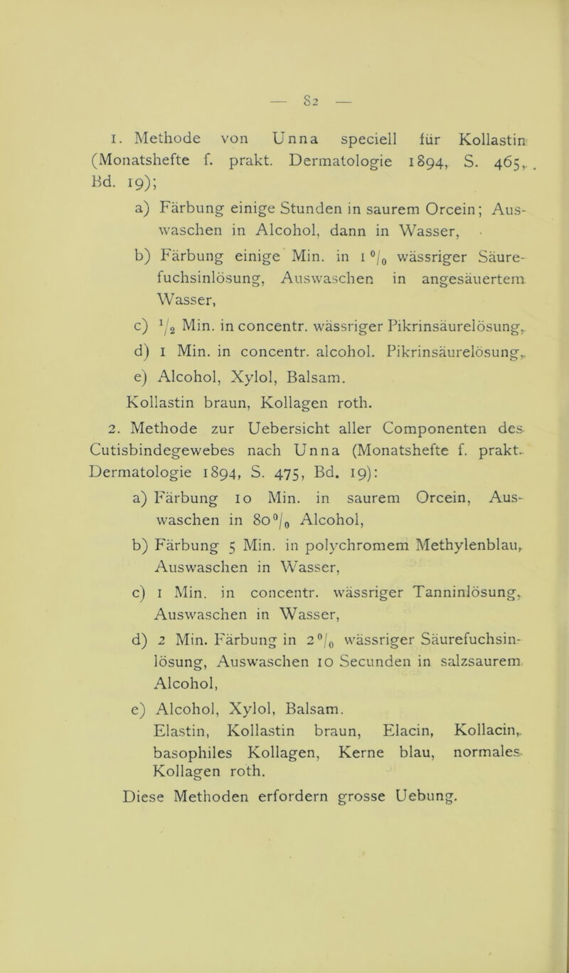 1. Methode von Unna speciell iür Kollastin (Monatshefte f. prakt. Dermatolog-ie 1894, S. 465,.. Bd. 19); a) Färbung einige Stunden in saurem Orcein; Aus- waschen in Alcohol, dann in Wasser, b) Färbung einige Min. in i wässriger Säure- fuchsinlösung, Auswaschen in angesäuertem Wasser, c) ^(2 Min. in concentr. wässriger Pikrinsäurelösung,. d) I Min. in concentr. alcohol. Pikrinsäurelösung,. e) Alcohol, Xylol, Balsam. Kollastin braun, Kollagen roth. 2. Methode zur Uebersicht aller Componenten des Cutisbindegewebes nach Unna (Monatshefte f. prakt.. Dermatologie 1894, S. 475, Bd. 19): a) P'ärbung 10 Min. in saurem Orcein, Aus- waschen in 8o°/o Alcohol, b) Färbung 5 Min. in polychromem Methylenblau, Auswaschen in Wasser, c) I Min. in concentr. wässriger Tanninlösung, Auswaschen in Wasser, d) 2 Min. Pärbung in 2”/o wässriger Säurefuchsin- lösung, Ausw'aschen 10 Secunden in salzsaurem Alcohol, e) Alcohol, Xylol, Balsam. Elastin, Kollastin braun, Elacin, Kollacin,. basophiles Kollagen, Kerne blau, normales. Kollagen roth. Diese Methoden erfordern grosse Uebung.