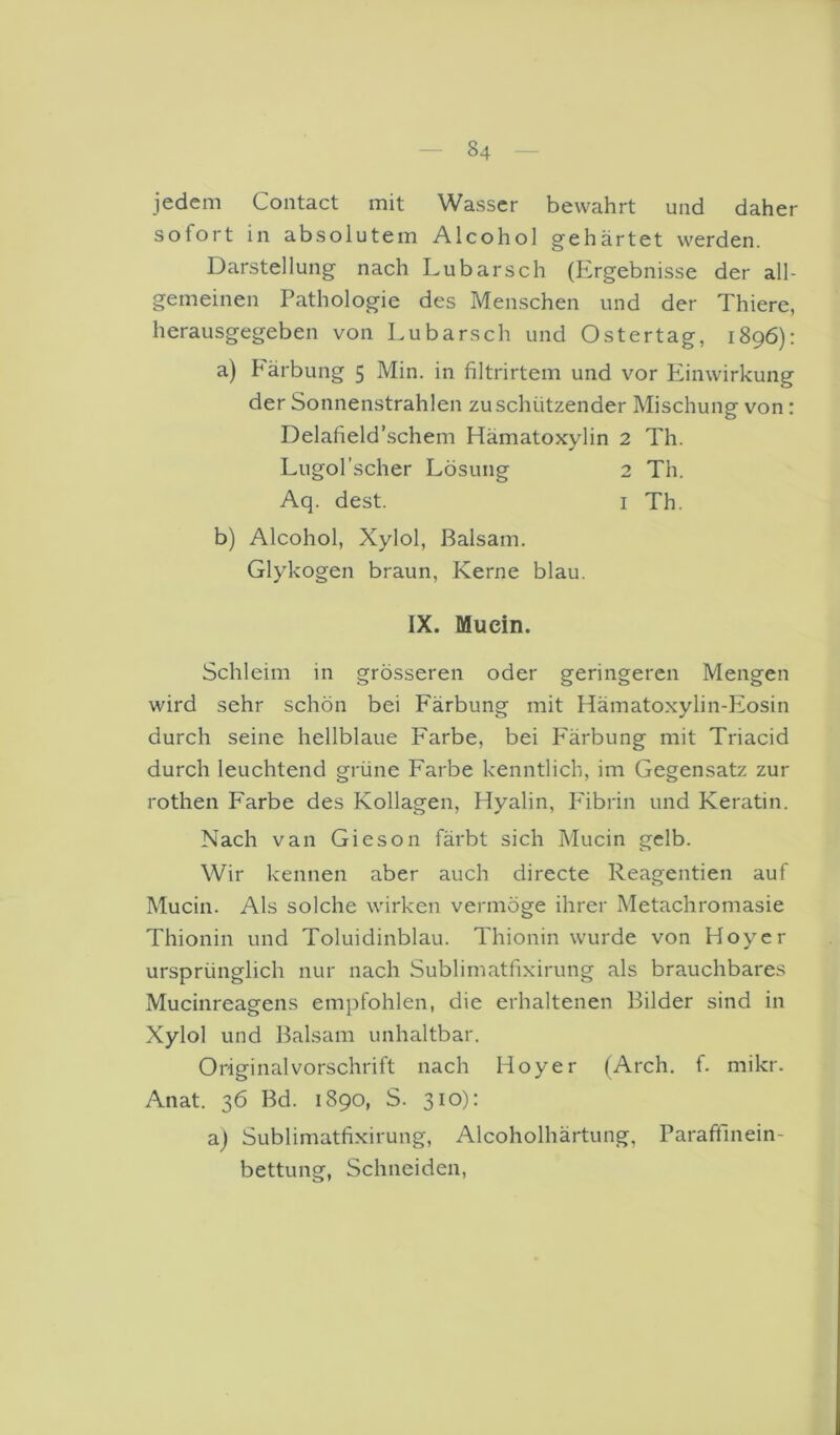 jedem Coiitact mit Wasser bewahrt und daher sofort in absolutem Alcohol gehärtet werden. Darstellung nach Lubarsch (Ergebnisse der all- gemeinen Pathologie des Menschen und der Thiere, herausgegeben von Lubarsch und Ostertag, 1896): a) Pärbung 5 Min. in filtrirtem und vor Einwirkung der Sonnenstrahlen zu schützender Mischung von: Delafield’schem Hämatoxylin 2 Th. Lugol’scher Lösung 2 Th. Aq. dest. i Th. b) Alcohol, Xylol, Balsam. Glykogen braun, Kerne blau. IX. Muein. Schleim in grösseren oder geringeren Mengen wird sehr schön bei Färbung mit Hämatoxylin-Eosin durch seine hellblaue Farbe, bei P'ärbung mit Triacid durch leuchtend grüne Farbe kenntlich, im Gegensatz zur rothen Farbe des Kollagen, Hyalin, P'ibrin und Keratin. Nach van Gieson färbt sich Mucin gelb. Wir kennen aber auch directe Reagentien auf Mucin. Als solche wirken vermöge ihrer Metachromasie Thionin und Toluidinblau. Thionin wurde von Hoyer ursprünglich nur nach Sublimatfixirung als brauchbares Mucinreagens empfohlen, die erhaltenen Bilder sind in Xylol und Balsam unhaltbar. Original Vorschrift nach Hoyer (Arch. f. mikr. Anat. 36 Bd. 1890, S. 310): aj Sublimatfixirung, Alcoholhärtung, Paraftlnein- bettung, Schneiden,