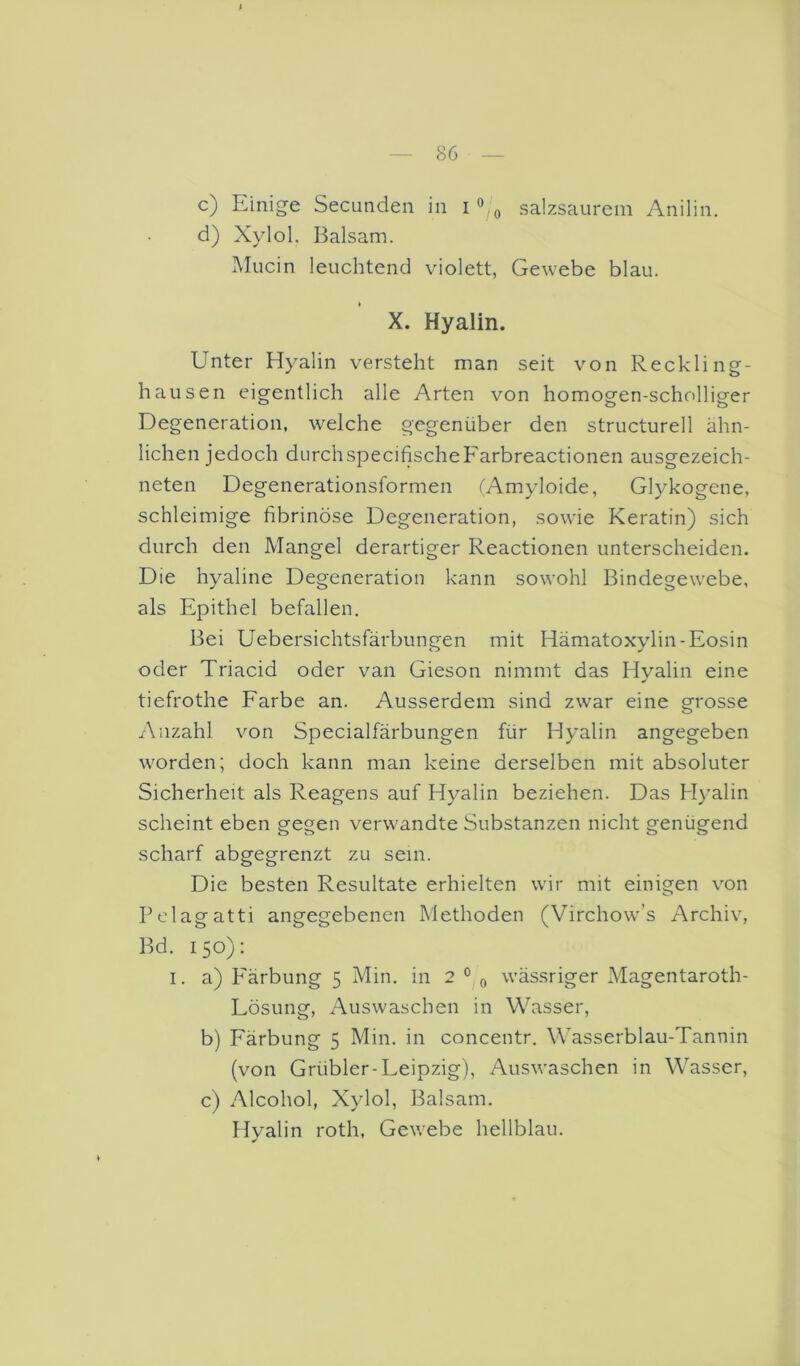c) Einige Secunden in salzsaurem Anilin. d) Xylol. Balsam. Mucin leuchtend violett, Gewebe blau. X. Hyalin. Unter Hyalin versteht man seit von Reckling- hausen eigentlich alle Arten von homogen-scholliger Degeneration, welche gegenüber den structurell ähn- lichen jedoch durchspecifischeFarbreactionen ausgezeich- neten Degenerationsformen fAmyloide, Glykogene, schleimige fibrinöse Degeneration, sowie Keratin) sich durch den Mangel derartiger Reactionen unterscheiden. Die hyaline Degeneration kann sowohl Bindegewebe, als Epithel befallen. Bei Uebersichtsfärbungen mit Hämatoxylin-Eosin oder Triacid oder van Gieson nimmt das Hyalin eine tiefrothe Farbe an. Ausserdem sind zwar eine grosse Anzahl von Specialfärbungen für Hyalin angegeben worden; doch kann man keine derselben mit absoluter Sicherheit als Reagens auf Hyalin beziehen. Das Hyalin scheint eben gegen verwandte Substanzen nicht genügend scharf abgegrenzt zu sein. Die besten Resultate erhielten wir mit einigen von Belagatti angegebenen Methoden (Virchow’s Archiv, Bd. 150): I. a) B'ärbung 5 Min. in 2 ° ^ wässriger Magentaroth- Lösung, Auswaschen in Wasser, b) Färbung 5 Min. in concentr. Wasserblau-Tannin (von Grübler-Leipzig), Auswaschen in Wasser, c) Alcohol, Xylol, Balsam. Hyalin roth, Gewebe hellblau.