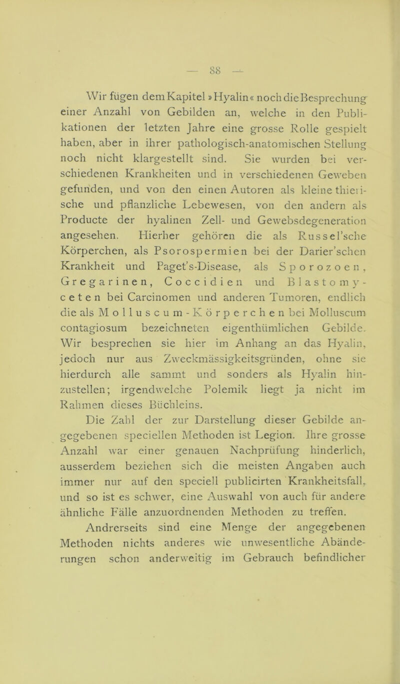 Wir fügen dem Kapitel »Hyalin« noch die Besprechung einer Anzahl von Gebilden an, welche in den Publi- kationen der letzten Jahre eine grosse Rolle gespielt haben, aber in ihrer pathologisch-anatomischen Stellung noch nicht klargestellt sind. Sie wurden bei ver- schiedenen Krankheiten und in verschiedenen Geweben gefunden, und von den einen Autoren als kleine thieii- sche und pflanzliche Lebewesen, von den andern als Producte der hyalinen Zell- und Gewebsdegeneration angesehen. Hierher gehören die als Russel’sche Körperchen, als Psorospermien bei der Darier’schcn Krankheit und Paget’s-Disease, als Sporozoen, Gregarinen, Coccidieii und B 1 a s t o m - ceten bei Carcinomen und anderen Tumoren, endlich die als M o 11 u s c u m - K ö r p e r c h e n bei Molluscum contagiosum bezeichneten eigenthümlichen Gebilde, Wir besprechen sie hier im Anhang an das Hyalin, jedoch nur aus Zweckmässigkeitsgründen, ohne sie hierdurch alle sammt und sonders als Hyalin hin- zustellen; irgendwelche Polemik liegt ja nicht im Rahmen dieses Büchleins. Die Zahl der zur Darstellung dieser Gebilde an- gegebenen speciellen Methoden ist Legion. Ihre grosse Anzahl war einer genauen Nachprüfung hinderlich, ausserdem beziehen sich die meisten Angaben auch immer nur auf den speciell publicirten Krankheitsfall, und so ist es schwer, eine Auswahl von auch für andere ähnliche P'älle anzuordnenden Methoden zu treffen. Andrerseits sind eine Menge der angegebenen Methoden nichts anderes wie unwesentliche Abände- rungen schon anderweitig im Gebrauch befindlicher