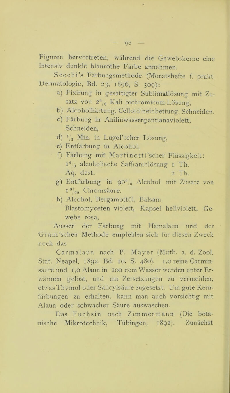 Figuren hervortreten, während die Gewebskerne eine intensiv dunkle blaurothe Farbe annehmen. Secchi’s Färbungsmethode (Monatshefte f. prakt. Dermatologie, Bd. 23, 1896, S. 509): a) Fixirung in gesättigter Sublimatlösung mit Zu- satz von 2^/g Kali bichromicum-Lösung, b) Alcoholhärtung, Celloidineinbettung, Schneiden. c) Färbung in Anilinwassergentianaviolett, Schneiden, d) Min. in Lugol’scher Lösung, e) Entfärbung in Alcohol, f) Färbung mit Martinotti'scher Flüssigkeit: i” 0 alcoholiscf.e Saffianinlösung i Th. Aq. dest. 2 Th. g) Entfärbung in 90® 0 Alcohol mit Zusatz von I ^/oo Chromsäure. h) Alcohol, Bergamottöl, Balsam, Blastomyceten violett, Kapsel hellviolett, Ge- webe rosa. Ausser der Färbung mit Hämalaun und der Gram'sehen Methode empfehlen sich für diesen Zweck noch das Carmalaun nach P. Mayer (Mitth. a. d. Zool. Stat. Neapel. 1892. Bd. 10. S. 480). 1,0 reine Carmin- säure und i ,0 Alaun in 200 ccm Wasser werden unter Er- wärmen gelöst, und um Zersetzungen zu vermeiden, etwas Thymol oder Salicylsäure zugesetzt. Um gute Kern- färbungen zu erhalten, kann man auch vorsichtig mit Alaun oder schwacher Säure auswaschen. Das p'uehsin nach Zimmermann (Die bota- nische Mikrotechnik, Tübingen, 1892). Zunächst