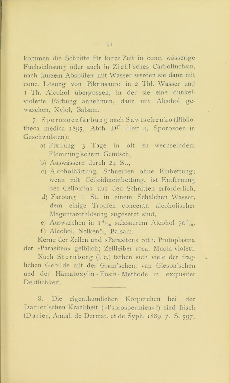 kommen die Schnitte für kurze Zeit in conc. wässerige Fuclisinlösung oder auch in Ziehl’sches Carbolfuchsin, nach kurzem Abspülen mit Wasser werden sie dann mit conc. l.ösung von Pikrinsäure in 2 Thl. Wasser und I Th. Alcohol übergossen, in der sie eine dunkel- violette Färbung annehmen, dann mit Alcohol ge- waschen, Xylol, Balsam. 7. S p o r o z o e n fä r b u n g nach S a w ts c h e n k o (Biblio- theca medica 1895, Abth. Heft 4, Sporozoen in Geschwülsten): a) P'ixirung 3 Tage in oft zu wechselndem Flemming’schem Gemisch, b) Aus wässern durch 24 St., c) Alcoholhärtung, Schneiden ohne Phnbettung; wenn mit Celloidineinbettung, ist Entfernung des Celloidins aus den Schnitten erforderlich, d) P'ärbung i St. in einem Schälchen Wasser, dem einige Tropfen concentr. alcoholischer Magentarothlösung zugesetzt sind, e) Auswaschen in i salzsaurem Alcohol /0”/o, f) Alcohol, Nelkenöl, Balsam. Kerne der Zellen und »Parasiten« rotii, Protoplasma der »Parasiten« gelblich; Zellleiber rosa, Mucin violett. Nach Sternberg (1. c.) färben sich viele der frag- lichen Gebilde mit der Gram’schen, van Gieson’schen und der Hämatoxylin - Eosin - Methode in exquisiter Deutlichkeit. 8. Die cigenthümlichen Körperchen bei der Darier’schen Krankheit (»Psorospermien«?) sind frisch (Darier, Annal. de Dermat. et de Syph. 1889. 7. S. 597,