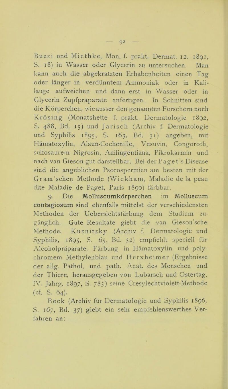 Buzzi und Miethke, Mon. f. prakt. Dermat. 12. 1891, S. 18) in Wasser oder Glycerin zu untersuchen. Man kann auch die abgekratzten Erhabenheiten einen Tag oder länger in verdünntem Ammoniak oder in Kali- lauge aufweichen und dann erst in Wasser oder in Glycerin Zupfpräparate anfertigen. In Schnitten sind die Körperchen, wie ausser den genannten Forschern noch Krösing (Monatshefte f. prakt. Dermatologie 1892, S. 488, Bd. 15) und Jarisch (Archiv f. Dermatologie und Syphilis 1895, S. 163, Bd. 31) angeben, mit Hämatoxylin, Alaun-Cochenille, Vesuvin, Congoroth, sulfosaurem Nigrosin, Anilingentiana, Pikrokarmin und nach van Gieson gut darstellbar. Bei der Paget’s Disease sind die angeblichen Psorospermien am besten mit der Gram’schen Methode (Wickham, Maladie de la peau dite Maladie de Paget, Paris 1890) färbbar. 9. Die Molluscumkörperchen im Molluscum contagiosum sind ebenfalls mittelst der verschiedensten Methoden der Uebersichtstärbung dem Studium zu- gänglich. Gute Resultate giebt die van Gieson’sche Methode. Kuznitzky (Archiv f. Dermatologie und Syphilis, 1895, S. 65, Bd. 32) empfiehlt speciell für Alcoholpräparate, Färbung in Hämatoxylin und poly- chromem Methylenblau und Herxheimer (Ergebnisse der allg. Pathol. und path. Anat. des Menschen und der Thiere, herausgegeben von Eubarsch und Ostertag. IV. Jahrg. 1897, S. 785) seine Cresylechtviolett-Methode (cf. S. 64). Beck (Archiv für Dermatologie und Syphilis 1896, S. 167, Bd. 37) giebt ein sehr empfehlenswerthes Ver- fahren an: