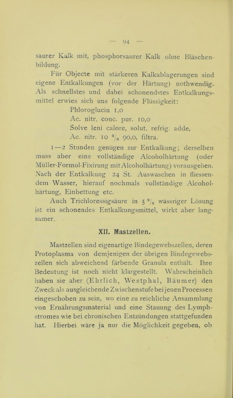 saurer Kalk mit, phosphorsaurer Kalk ohne Bläschen- bildung. kür Objecte mit stärkeren Kalkablagerungen sind eigene Entkalkungen (vor der Härtung) nothwendig. Als schnellstes und dabei schonendstes Entkalkungs- mittel erwies sich uns folgende Elüssigkeit: Phloroglucin 1,0 Ac. nitr. conc. pur. io,o Solve leni calore, solut. refrig. adde, Ac. nitr. lo °/o 90,0, filtra. I—2 Stunden genügen zur Entkalkung; derselben muss aber eine vollständige Alcoholhärtung (oder Müller-Formol-Fi.xirung mit Alcoholhärtung) vorausgehen. Nach der Entkalkung 24 St. Auswaschen in fliessen- dem Wasser, hierauf nochmals vollständige Alcohol- härtung, Einbettung etc. Auch Trichloressigsäure in 5 “/(, wässriger Lösung ist ein schonendes Entkalkungsmittel, wirkt aber lang- samer. XII. Mastzellen. Mastzellen sind eigenartige Bindegewebszellen, deren Protoplasma von demjenigen der übrigen Bindegewebs- zellen sich abweichend färbende Granula enthält. Ihre Bedeutung ist noch nicht klargestellt. Wahrscheinlich haben sie aber (PZhrlich, Westphal, Bäum er) den Zweck als ausgleichende Zwischenstufebei jenenProcessen eingeschoben zu sein, wo eine zu reichliche Ansammlung von Ernährungsmaterial und eine Stauung des Lymph- stromes wie bei chronischen Entzündungen stattgefunden hat. Hierbei wäre ja nur die Möglichkeit gegeben, ob