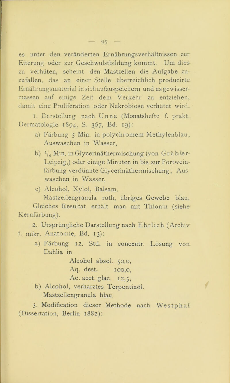 es unter den veränderten Ernährungsverhältnissen zur Eiterung oder zur Geschwulstbildung kommt. Um dies zu verhüten, scheint den Mastzellen die Aufgabe zu- zufallen, das an einer Stelle überreichlich producirte h>nährungsmaterial insich aufzuspeichern und esgewisser- massen auf einige Zeit dem Verkehr zu entziehen, damit eine Proliferation oder Nekrobiose verhütet wird. 1. Darstellung nach Unna (Monatshefte f. prakt. Dermatologie 1894, S. 367, Bd. 19): a) P'ärbung 5 Min. in polychromem Methylenblau, Auswaschen in Wasser, b) h'4 Min. in Glycerinäthermischung (von Grübler- Leipzig,) oder einige Minuten in bis zur Portwein- färbung verdünnte Glycerinäthermischung; Aus- waschen in Wasser, c) Alcohol, Xylol, Balsam. Mastzellengranula roth, übriges Gewebe blau. Gleiches Resultat erhält man mit Thionin (siehe Kernfärbung). 2. Ursprüngliche Darstellung nach Ehrlich (Archiv f. mikr. Anatomie, Bd. 13): a) Färbung 12. Std. in concentr. Lösung von Dahlia in Alcohol absol. 50,0, Aq. dest. 100,0, Ac. acet. glac. 12,5, b) Alcohol, verharztes Terpentinöl. Mastzellengranula blau. 3. Modification dieser Methode nach Westphal. (Dissertation, Berlin 1882):