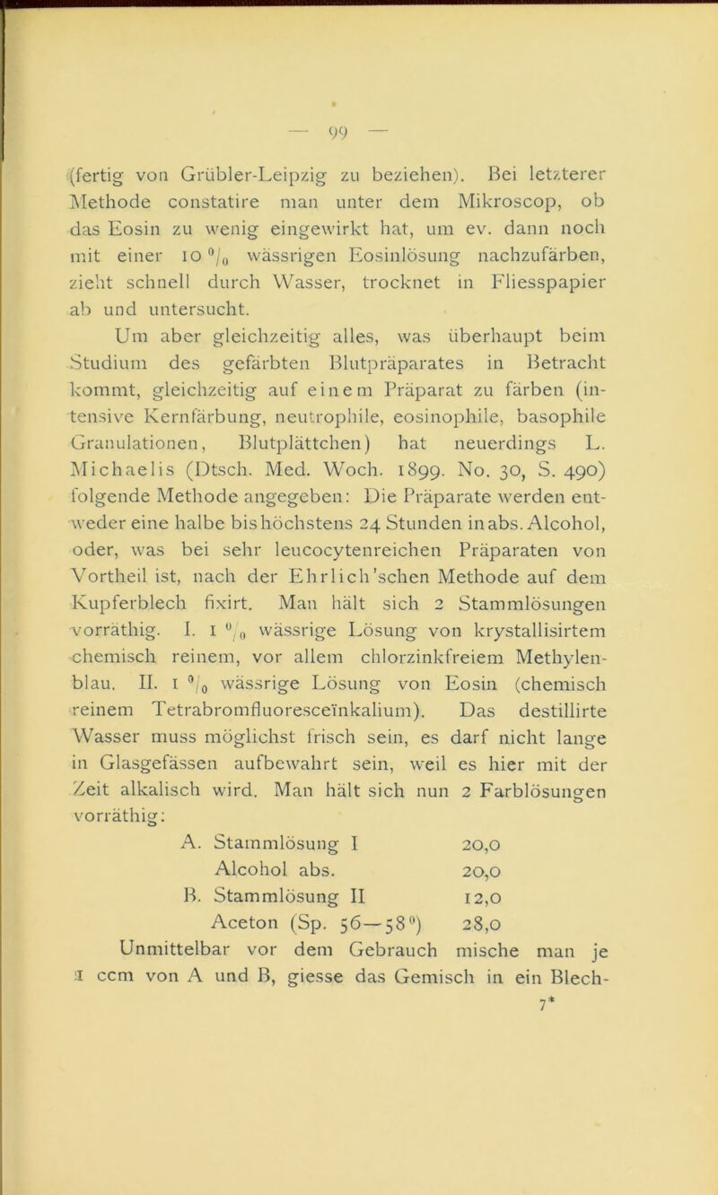 (fertig von Grübler-Leipzig zu beziehen). Bei letzterer Methode constatire man unter dem Mikroscop, ob das Eosin zu wenig eingewirkt hat, um ev. dann noch mit einer lO ‘’/o wässrigen Eosinlösung nachzufärben, zieht schnell durch Wasser, trocknet in Fliesspapier ab und untersucht. Um aber gleichzeitig alles, was überhaupt beim Studium des gefärbten Blutpräparates in Betracht kommt, gleichzeitig auf einem Präparat zu färben (in- tensive Kernfärbung, neutrophile, eosinophile, basophile Granulationen, Blutplättchen) hat neuerdings L. Michaelis (Dtsch. Med. Woch. 1899. No. 30, S. 490) folgende Methode angegeben: Die Präparate werden ent- weder eine halbe bis höchstens 24 Stunden inabs. Alcohol, oder, was bei sehr leucocytenreichen Präparaten von Vortheil ist, nach der Ehrlich'sehen Methode auf dem Kupferblech fixirt. Man hält sich 2 Stammlösungen vorräthig. I. i wässrige Lösung von krystallisirtem chemisch reinem, vor allem chlorzinkfreiem Methylen- blau. II. I wässrige Lösung von Eosin (chemisch reinem Tetrabromfluoresceinkalium). Das destillirte Wasser muss möglichst frisch sein, es darf nicht lange in Glasgefässen aufbewahrt sein, weil es hier mit der Zeit alkalisch wird. Man hält sich nun 2 Farblösuncfen o vorräthig: A. Stammlösung I 20,0 Alcohol abs. 20,0 B. Stammlösung II 12,0 Aceton (Sp. 56—58®) 28,0 Unmittelbar vor dem Gebrauch mische man je II ccm von A und B, giesse das Gemisch in ein Blech- 7*