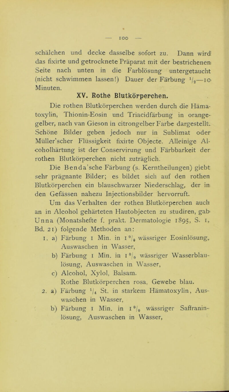lOO Schälchen und decke dasselbe sofort zu. Dann wird das fixirte und getrocknete Präparat mit der bestrichenen Seite nach unten in die Farblösung untergetaucht (nicht schwimmen lassen!) Dauer der Färbung V2—lO Minuten. XV. Rothe Blutkörpepchen. Die rothen Blutkörperchen werden durch die Häma- toxylin, Thionin-Eosin und Triacidfärbung in orange- gelber, nach van Gieson in citrongelber Farbe dargestellt. Schöne Bilder geben jedoch nur in Sublimat oder Müller’scher Flüssigkeit fixirte Objecte. Alleinige Al- coholhärtung ist der Conservirung und P'ärbbarkeit der rothen Blutkörperchen nicht zuträglich. Die Benda’sche Färbung (s. Kerntheilungen) giebt sehr prägnante Bilder; es bildet sich auf den rothen Blutkörperchen ein blauschwarzer Niederschlag, der in: den Gefässen nahezu Injectionsbilder hervorruft. Um das Verhalten der rothen Blutkörperchen auch an in Alcohol gehärteten Hautobjecten zu studiren, gab Unna (Monatshefte f. prakt. Dermatologie 1895, S. i,. Bd. 21) folgende Methoden an: 1. a) Färbung i Min. in i wässriger Eosinlösung, Auswaschen in Wasser, b) Färbung i Min. in i “/j, wässriger Wasserblau- lösung, Auswaschen in Wasser, c) Alcohol, Xylol, Balsam. Rothe Blutkörperchen rosa, Gewebe blau. 2. a) P'ärbung ^4 St. in starkem Hämatoxylin, Aus- waschen in Wasser, b) Färbung i Min. in i wässriger Saftranin- lösung, Auswaschen in Wasser,
