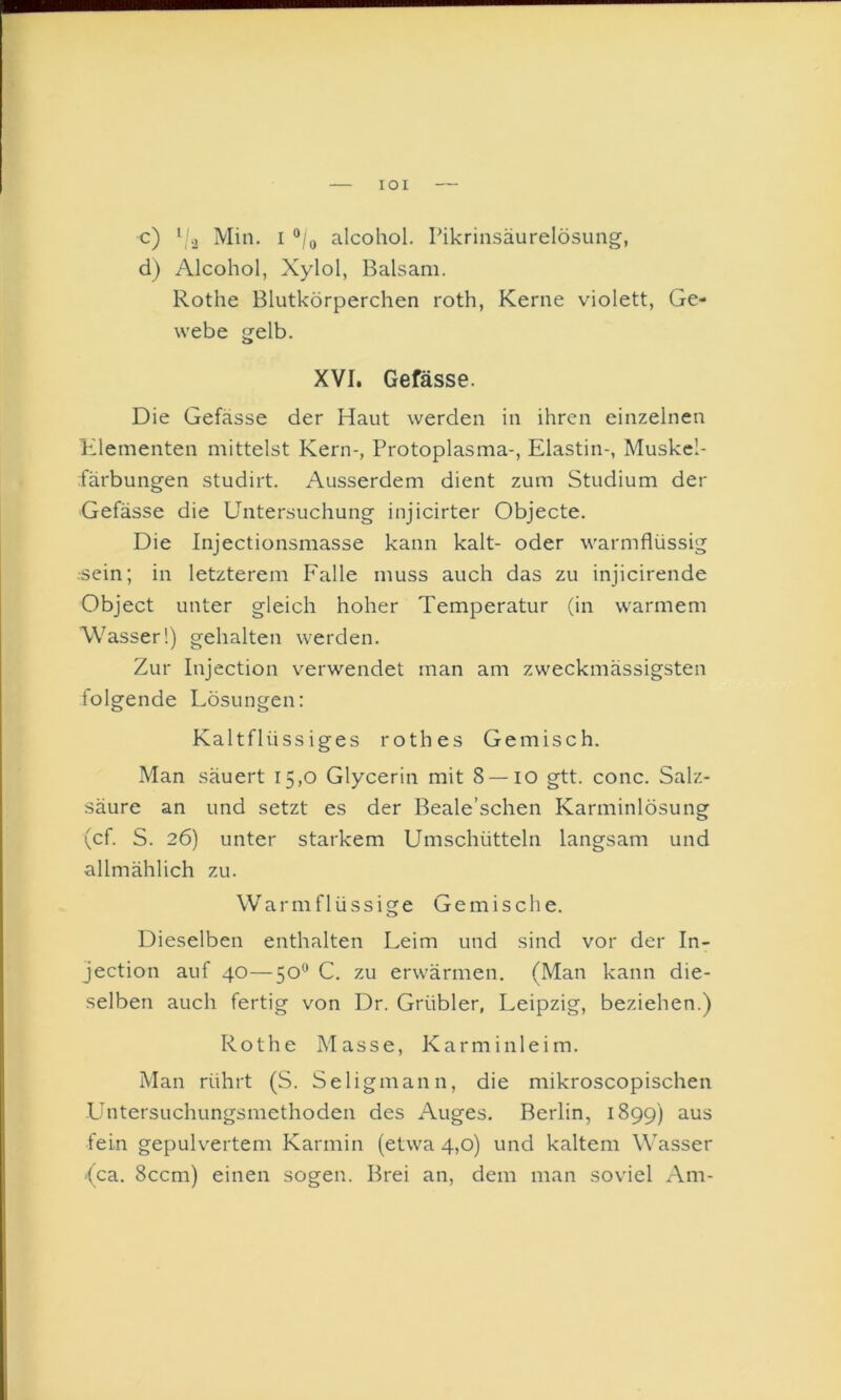 lOI c) ‘ j Min. I alcohol. Pikrinsäurelösung, d) Alcohol, Xylol, Balsam. Rothe Blutkörperchen roth, Kerne violett, Ge- webe gelb. XVI. Gefässe. Die Gefässe der Haut werden in ihren einzelnen Klementen mittelst Kern-, Protoplasma-, Elastin-, Muskcl- färbungen studirt. Ausserdem dient zum Studium der Gefässe die D’ntersuchung injicirter Objecte. Die Injectionsmasse kann kalt- oder warmflüssig •sein; in letzterem Falle muss auch das zu injicirende Object unter gleich hoher Temperatur (in warmem Wasser!) gehalten werden. Zur Injection verwendet man am zweckmässigsten folgende Lösungen: Kaltflüssiges rothes Gemisch. Man säuert 15,0 Glycerin mit 8 — 10 gtt. conc. Salz- säure an und setzt es der Beale’schen Karminlösung (cf. S. 26) unter starkem Umschütteln langsam und allmählich zu. Warm flüssige Gemische. Dieselben enthalten Leim und sind vor der In- jection auf 40—50® C. zu erw'ärmen. (Man kann die- selben auch fertig von Dr. Grübler, Leipzig, beziehen.) Rothe Masse, Karminleim. Man rührt (S. Seligmann, die mikroscopischen .Untersuchungsmethoden des Auges. Berlin, 1899) fein gepulvertem Karmin (etwa 4,0) und kaltem Wasser -(ca. 8ccm) einen sogen. Brei an, dem man soviel Am-