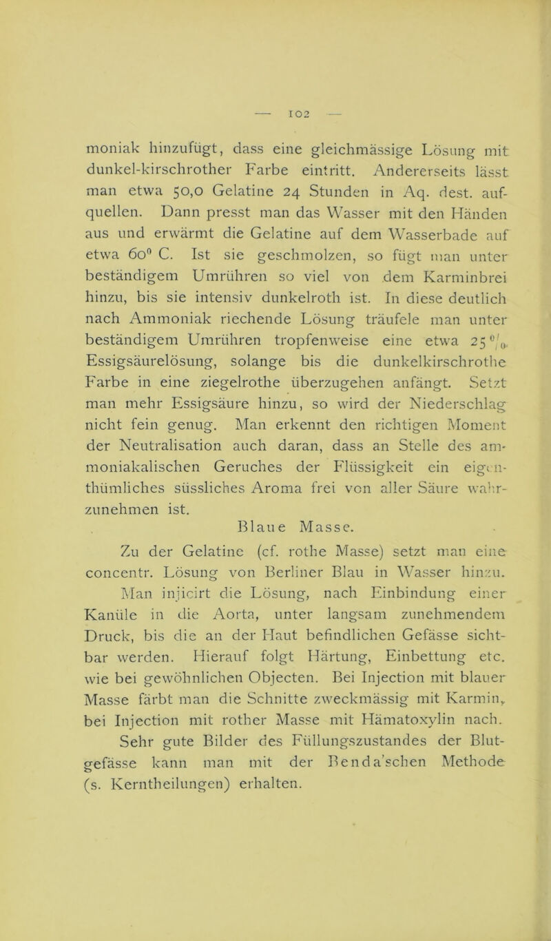 moniak hinzufügt, dass eine gleichmässige Lösung mit dunkel-kirschrother Farbe eintritt. Andererseits lässt man etwa 50,0 Gelatine 24 Stunden in Aq. dest. auf- quellen. Dann presst man das Wasser mit den Händen aus und erwärmt die Gelatine auf dem Wasserbade auf etwa 60*' C. Ist sie geschmolzen, so fügt man unter beständigem Umrühren so viel von dem Karminbrei hinzu, bis sie intensiv dunkelroth ist. In diese deutlich nach Ammoniak riechende Lösung träufele man unter beständigem Umrühren tropfenweise eine etwa 25^'/,,, Essigsäurelösung, solange bis die dunkelkirschrothe Farbe in eine ziegelrothe überzugehen anfängt. Setzt man mehr Essigsäure hinzu, so wird der Niederschlag nicht fein genug. Man erkennt den richtigen Moment der Neutralisation auch daran, dass an Stelle des an> moniakalischen Geruches der Flüssigkeit ein eigi n- thümliches süssliches Aroma frei von aller Säure walm- zunehmen ist, Blaue Masse. Zu der Gelatine (cf. rothe Masse) setzt man eine concentr. Lösung von Berliner Blau in Wasser hinzu. Man injicirt die Lösung, nach Einbindung einer Kanüle in die Aorta, unter langsam zunehmendem Druck, bis die an der Haut befindlichen Gefässe sicht- bar werden. Hierauf folgt Härtung, Einbettung etc. wie bei gewöhnlichen Objecten. Bei Injection mit blauer Masse färbt man die Schnitte zweckmässig mit Karmin,, bei Injection mit rother Masse mit Hämatoxylin nach. Sehr gute Bilder des Füllungszustandes der Blut- eefässe kann man mit der Benda’schen Methode (s. Kerntheilungen) erhalten.