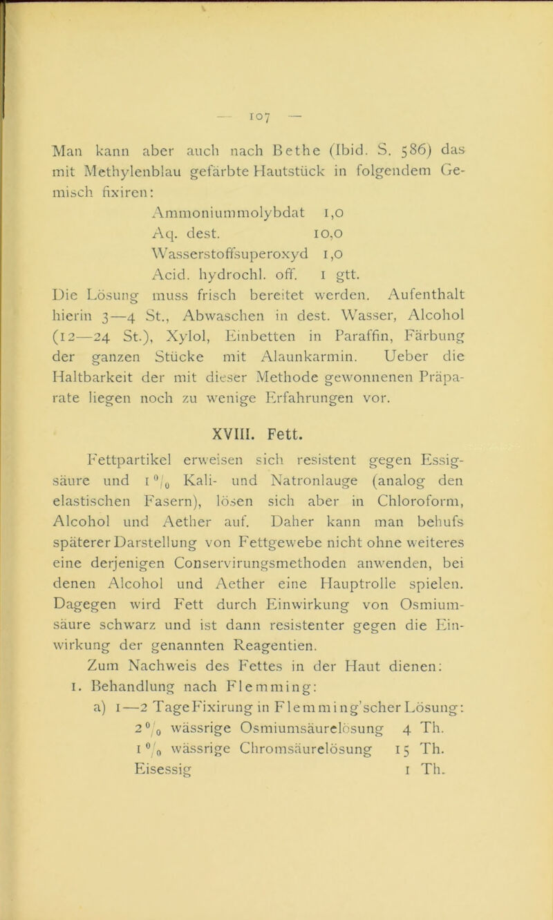 — 107 -- Man kann aber auch nach Bethe (Ibid. S. 5^6) das mit Methylenblau gefärbte Hautstück in folgendem Ge- misch fixiren: Ammonium molybdat i,o Aq. dest. io,o Wasserstoffsuperoxyd i ,0 Acid. hydrochl. off. i gtt. Die Lösung muss frisch bereitet werden. Aufenthalt hierin 3—4 St., Abwaschen in dest. Wasser, Alcohol (12—24 St.), Xylol, Einbetten in Paraffin, Färbung der ganzen Stücke mit Alaunkarmin. Ueber die Haltbarkeit der mit dieser Methode gewonnenen Präpa- rate liegen noch zu wenige Erfahrungen vor. XVIII. Fett. P'ettpartikel erweisen sich resistent gegen Essig- säure und ['Vy Kali- und Natronlauge (analog den elastischen P'asern), lösen sich aber in Chloroform, Alcohol und Aether auf. Daher kann man behufs späterer Darstellung von P'ettgewebe nicht ohne weiteres eine derjenigen Conservirungsmethoden anwenden, bei denen Alcohol und Aether eine Hauptrolle spielen. Dagegen wird P'ett durch Einwirkung von Osmium- säure schwarz und ist dann resistenter gegen die Phn- wirkung der genannten Reagentien. Zum Nachweis des P'ettes in der Haut dienen; I. Behandlung nach Flemming: a) I—2 TageP'ixirung in Flemming’scherLösung: 2®/y wässrige Osmiumsäurclösung 4 Th. i®'o wässrige Chromsäurelösung 15 Th. Eise.ssig i Th.