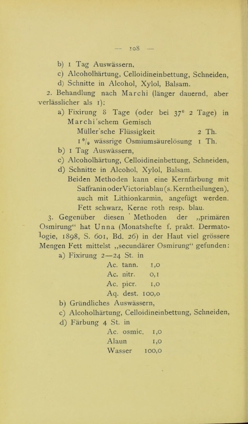 io8 b) I Tag Auswässern, cj Alcoholhärtung, Celloidineinbettung, Schneiden, d) Schnitte in Alcohol, Xylol, Balsam. 2. Behandlung nach Marchi (länger dauernd, aber ■verlässlicher als i); a) Fixirung 8 Tage (oder bei 37® 2 Tage) in Marchi'schein Gemisch Müller’sche Flüssigkeit 2 Th. I ®/o wässrige Osmiumsäurelösung i Th. b) I Tag Auswässern, c) Alcoholhärtung, Celloidineinbettung, Schneiden, d) Schnitte in Alcohol, Xylol, Balsam. Beiden Methoden kann eine Kernfärbung mit Saffranin oderVictoriablau (s. Kerntheilungen), auch mit Lithionkarmin, angefügt werden. Fett schwarz, Kerne roth resp. blau. 3. Gegenüber diesen Methoden der ,,primären Osmirung“ hat Unna (Monatshefte f. prakt. Dermato- logie, 1898, S. 601, Bd. 26) in der Haut viel grössere Mengen Fett mittelst ,,secundärer Osmirung“ gefunden; a) Fixirung 2—24 St. in Ac. tann. 1,0 Ac. nitr. o, l Ac. picr. 1,0 Aq. dest. 100,0 b) Gründliches Auswässern, c) Alcoholhärtung, Celloidineinbettung, Schneiden, d) Färbung 4 St. in Ac. osmic. 1,0 Alaun 1,0 Wasser 100,0