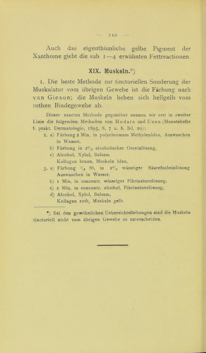 I IO Auch das eigenthümliche gelbe Pigment der Xanthome giebt die sub i—4 erwähnten Pettreactionen. XIX. Muskeln.*) I. Die beste Methode 7Air tinctoriellen Sonderung der Muskulatur vom übrigen Gewebe ist die P'ärbung nach van Gieson; die Muskeln heben sich hellgelb vom rothen Bindegewebe ab. Dieser exacten Methode gegenüber nennen wir erst in zweiter Linie die folgenden Methoden von Hodara und Unna (Monatshefte f. prakt. Dermatologie, 1895, 7 8, Bd. 20): 2. a) Färbung 2 Min. in polychromem Methylenblau, Auswaschen in Wasser, b) Färbung in 2^/0 alcoholischer Orceinlösung, c) Alcohol, Xylol, Balsam. Kollagen braun, Muskeln blau, 3. a) F'ärbung ^14 St. in 2^;'q wässriger Säurefuchsinlösung Auswaschen in Wasser. b) I Min. in concentr. wässriger Pikrinsäurelösung, c) 2 Min. in concentr. alcohol. Pikrinsäurelösung, d) Alcohol, Xylol, Balsam, Kollagen roth, Muskeln gelb. *) Bei den gewöhnlichen Uebersichtsfärbungen sind die Muskeln tinctoriell nicht vom übrigen Gewebe zu unterscheiden.
