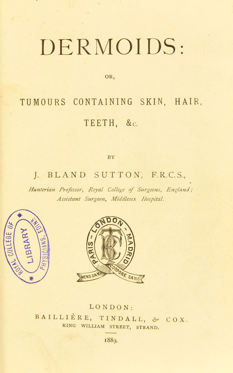 DERMOIDS OR, TUMOURS CONTAINING SKIN, HAIR, TEETH, &c. BY J. BLAND SUTTON, F.R.C.S., Hunterian Professor, Royal College of Surgeons, England; Assistant Surgeon, Middlesex Hospital. LONDON: BAILLIERE, TINDALL, 6- COX. KING WILLIAM STREET, STRAND. 1889.