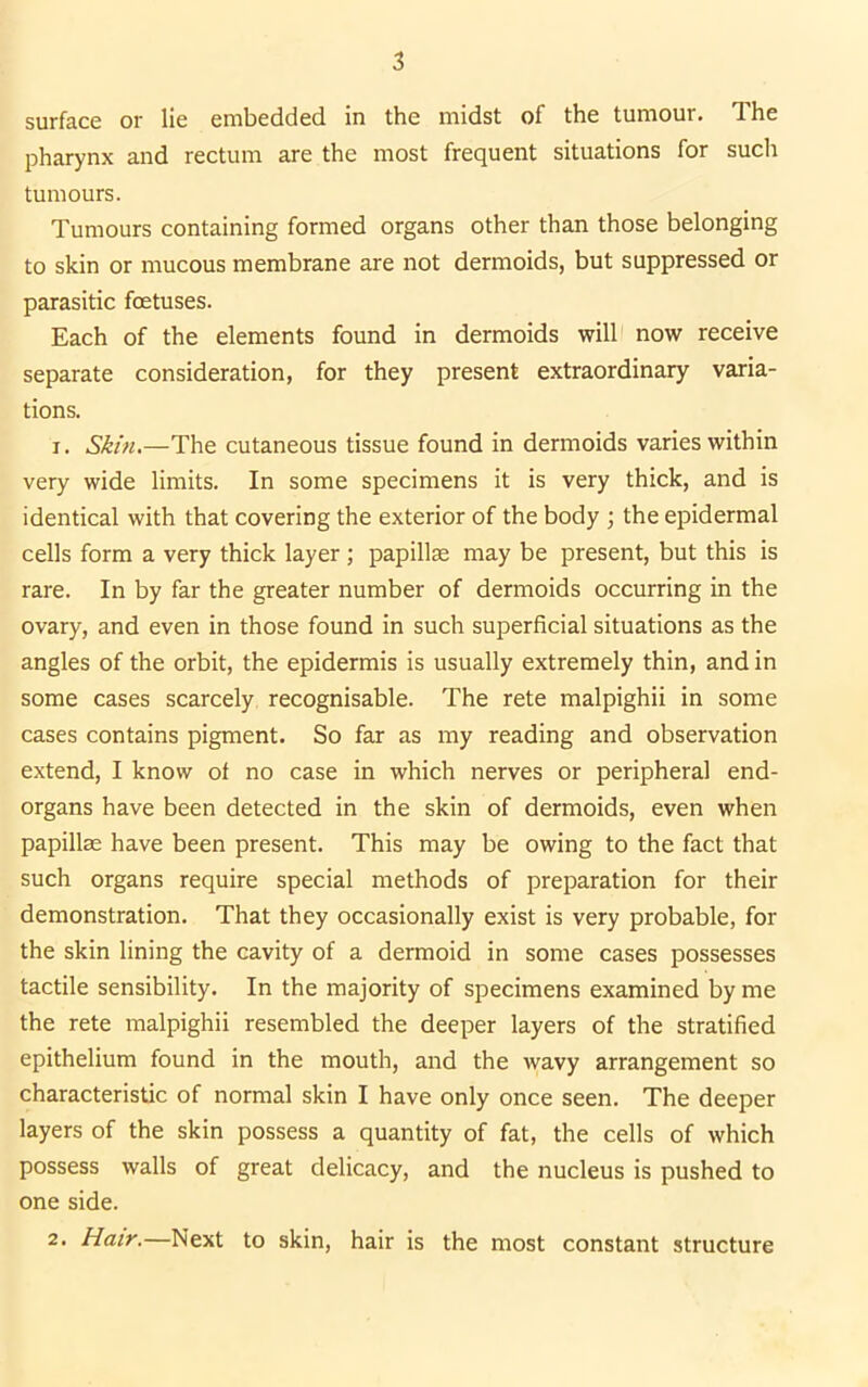 surface or lie embedded in the midst of the tumour. The pharynx and rectum are the most frequent situations for such tumours. Tumours containing formed organs other than those belonging to skin or mucous membrane are not dermoids, but suppressed or parasitic foetuses. Each of the elements found in dermoids will now receive separate consideration, for they present extraordinary varia- tions. 1. Skin.—The cutaneous tissue found in dermoids varies within very wide limits. In some specimens it is very thick, and is identical with that covering the exterior of the body ; the epidermal cells form a very thick layer; papillae may be present, but this is rare. In by far the greater number of dermoids occurring in the ovary, and even in those found in such superficial situations as the angles of the orbit, the epidermis is usually extremely thin, and in some cases scarcely recognisable. The rete malpighii in some cases contains pigment. So far as my reading and observation extend, I know of no case in which nerves or peripheral end- organs have been detected in the skin of dermoids, even when papillae have been present. This may be owing to the fact that such organs require special methods of preparation for their demonstration. That they occasionally exist is very probable, for the skin lining the cavity of a dermoid in some cases possesses tactile sensibility. In the majority of specimens examined by me the rete malpighii resembled the deeper layers of the stratified epithelium found in the mouth, and the wavy arrangement so characteristic of normal skin I have only once seen. The deeper layers of the skin possess a quantity of fat, the cells of which possess walls of great delicacy, and the nucleus is pushed to one side. 2. Hair.—Next to skin, hair is the most constant structure