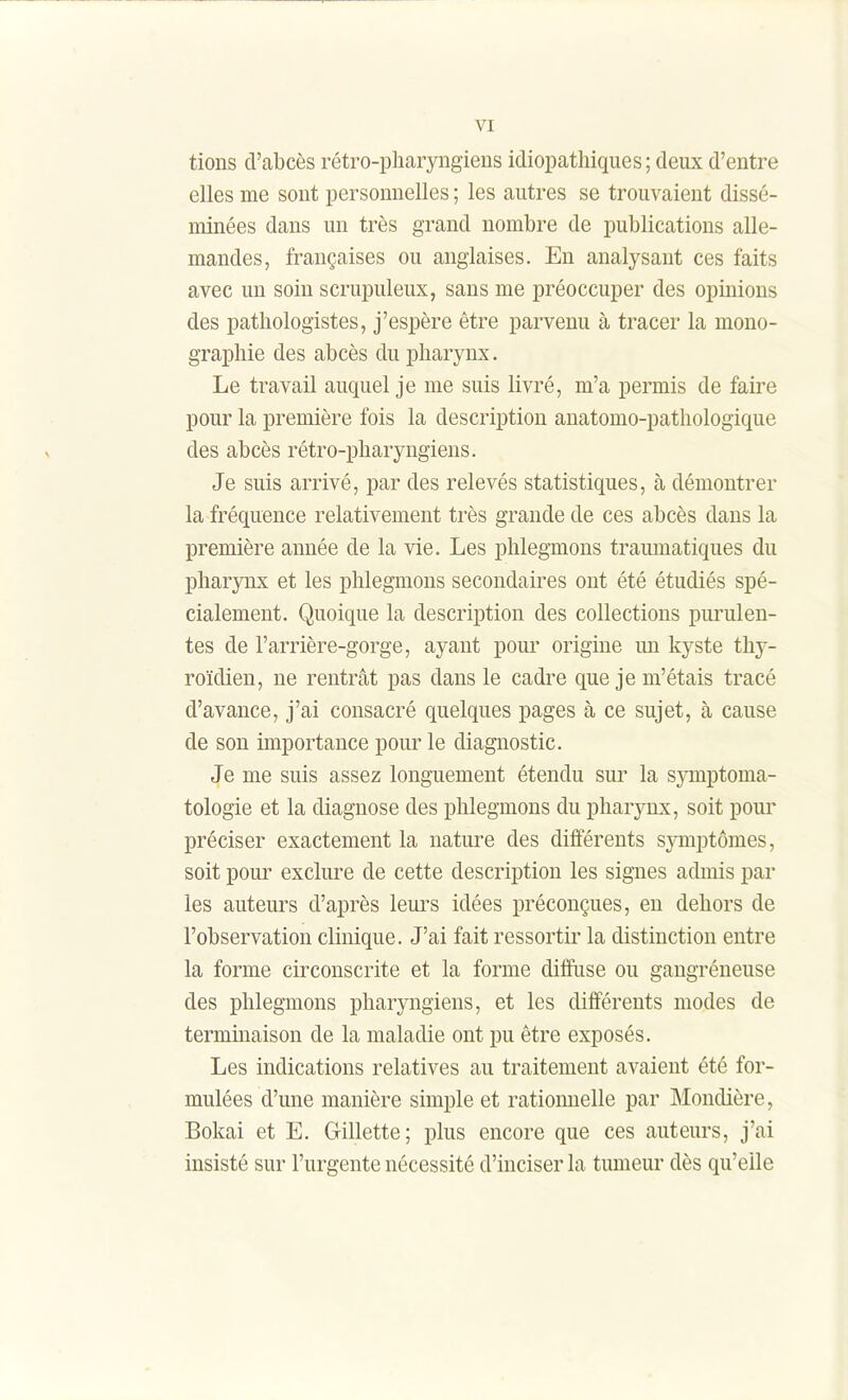 tions d'abcès rétro-pliaryngiens idiopathiques; deux d'entre elles me sont personnelles ; les autres se trouvaient dissé- minées dans un très grand nombre de publications alle- mandes, françaises ou anglaises. En analysant ces faits avec un soin scrupuleux, sans me préoccuper des opinions des patliologistes, j'espère être parvenu à tracer la mono- graphie des abcès du pharynx. Le travail auquel je me suis livré, m'a permis de faire pour la première fois la description anatomo-pathologique des abcès rétro-pharyngiens. Je suis arrivé, par des relevés statistiques, à démontrer la fréquence relativement très grande de ces abcès dans la première année de la vie. Les phlegmons traumatiques du pharjTix et les phlegmons secondaires ont été étudiés spé- cialement. Quoique la description des collections purulen- tes de l'arrière-gorge, ayant pour origine un kyste thy- roïdien, ne rentrât pas dans le cadre que je m'étais tracé d'avance, j'ai consacré quelques pages à ce sujet, à cause de son importance pour le diagnostic. Je me suis assez longuement étendu sur la s^mptoma- tologie et la diagnose des phlegmons du pharynx, soit pour préciser exactement la nature des différents symptômes, soit pour exclure de cette description les signes admis par les auteurs d'après leurs idées préconçues, en dehors de l'observation clinique. J'ai fait ressortir la distinction entre la forme circonscrite et la forme diffuse ou gaugréneuse des phlegmons pharyngiens, et les différents modes de terminaison de la maladie ont pu être exposés. Les indications relatives au traitement avaient été for- mulées d'une manière simple et ratiomielle par JNIondière, Bokai et E. Gillette; plus encore que ces auteurs, j'ai insisté sur l'urgente nécessité d'inciser la tumeur dès qu'elle