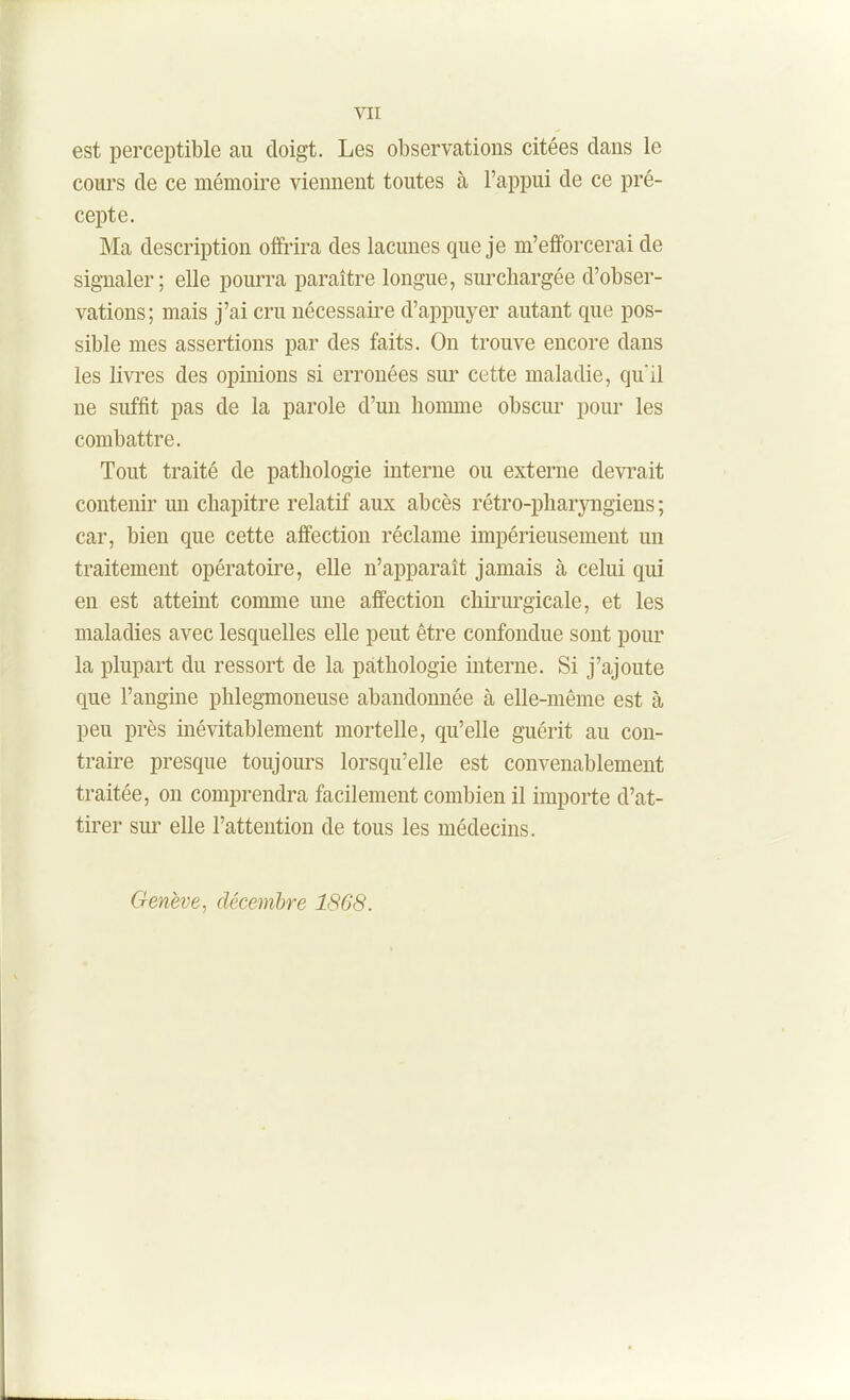 est perceptible au doigt. Les observations citées clans le coui's de ce mémoire viennent toutes à l'appui de ce pré- cepte. Ma description ofîi-ira des lacunes que je m'efforcerai de signaler; elle pourra paraître longue, surchargée d'obser- vations; mais j'ai cru nécessaire d'appuyer autant que pos- sible mes assertions par des faits. On trouve encore dans les livides des opinions si erronées sur cette maladie, qu'il ne suffit pas de la parole d'un homme obscur pour les combattre. Tout traité de pathologie interne ou externe devi'ait contenir un chapitre relatif aux abcès rétro-pharjaigiens ; car, bien que cette affection réclame impérieusement un traitement opératoire, eUe n'apparaît jamais à celui qui en est atteint comme une affection chkui'gicale, et les maladies avec lesquelles elle peut être confondue sont pour la plupart du ressort de la pathologie interne. Si j'ajoute que l'angine phlegmoneuse abandonnée à elle-même est à peu près inévitablement mortelle, qu'elle guérit au con- traire presque toujours lorsqu'elle est convenablement traitée, on comprendra facilement combien il importe d'at- tirer sui' elle l'attention de tous les médecins. Genève, décembre 1868.