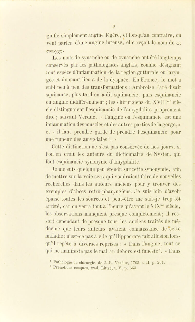 gnilie simplement angine légère, et lorsqu'au contraire, on veut parler d'une angine intense, elle reçoit le nom de wç avvay/ri • Les mots de synanclie ou de cynanclie ont été longtemps conservés par les patliologistes anglais, comme désignant tout espèce d'inflammation de la région gutturale ou laryn- gée et donnant lieu à de la dyspnée. En France, le mot a subi peu à peu des transformations : Ambroise Paré disait squinance, plus tard on a dit squinancie, puis esquinancie ou angine indifféremment ; les chirurgiens du XVIII™^ siè- cle distinguaient l'esquiuancie de l'amygdalite proprement dite ; suivant Verduc, « l'angine ou l'esquinancie est une inflammation des muscles et des autres parties de la gorge, » et « il faut prendre garde de prendre l'esquinancie pour une tumeur des amygdales '. » Cette distinction ne s'est pas conservée de nos jours, si l'on en croit les auteurs du dictionnaire de Nysten, qui font esquinancie synonyme d'amygdalite. Je me suis quelque peu étendu sur cette synonymie, afin de mettre sur la voie ceux qui voudraient faire de nouvelles recherches dans les auteurs anciens pour y trouver des exemples d'abcès retro-pharyngieus. Je suis loin d'avoii' épuisé toutes les sources et peut-être me suis-je trop tôt arrêté, car on verra tout à l'heure qu'avant leXIX'* siècle, les observations manquent presque complètement ; il res- sort cependant de presque tous les anciens traités de mé- decine que leurs auteurs avaient connaissance de*cette maladie : n'est-ce pas à elle qu'Hippocrate fait allusion lors- qu'il répète à diverses reprises : « Dans l'angine, tout ce qui ne manifeste pas le mal au dehors est funeste*. » Dans ' Pathologie de chirurgie, de J.-B. Verduc, 1703, t. II, p. 2G1. - Préuotioiis coaques, trad. Littré, t. V, p. 6G3.