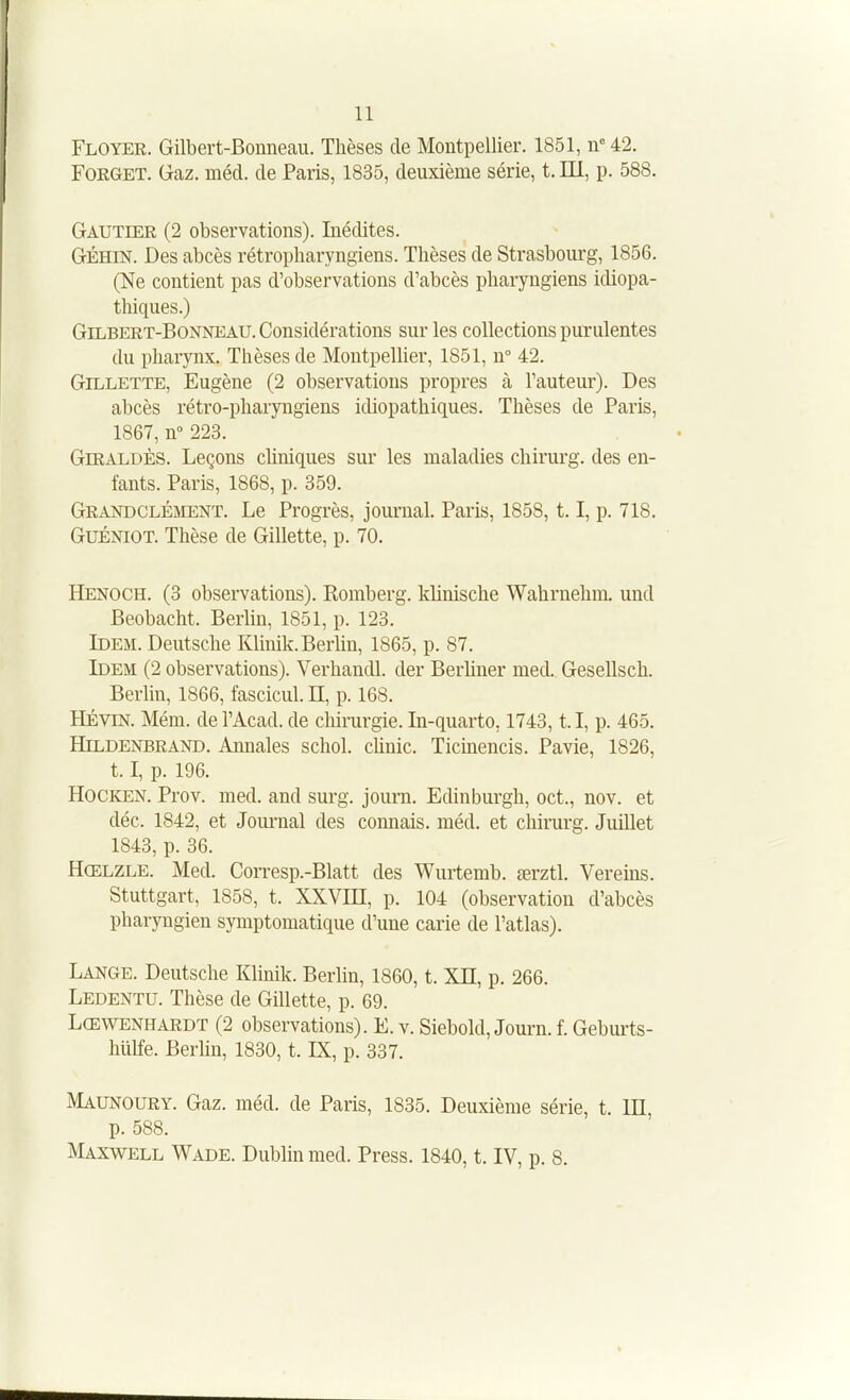 Floyer. Gilbert-Bonneau. Thèses de Montpellier. 1851, n<'42. FORGET. Gaz. méd. de Paris, 1835, deuxième série, t. III, p. 588. Gautier (2 observations). Inédites. GÉHIN. Des abcès rétropharyngiens. Thèses de Strasbourg, 1856. (Ne contient pas d'observations d'abcès pharyngiens idiopa- thiques.) Gilbert-Bonneau. Considérations sur les collections purulentes du pharynx. Thèses de Montpellier, 1851, n° 42. Gillette, Eugène (2 observations propres à l'auteur). Des abcès rétro-pharyngiens idiopathiques. Thèses de Paris, 1867, n° 223. GiRALDÈs. Leçons cliniques sur les maladies chirurg. des en- fants. Paris, 1868, p. 359. GrandclÉjVIENT. Le Progrès, journal. Paris, 1858, 1.1, p. 718. GuÉNiOT. Thèse de Gillette, p. 70. Henoch. (3 observations). Romberg. klinische Wahrnehm. und Beobacht. Berlin, 1851, p. 123. Idem. Deutsche Klinik.Berhn, 1865, p. 87. Idem (2 observations). Verhandl. der BerUner med. Gesellsch. Berlin, 1866, fascicul. EL, p. 168. HÉviN. Mém. de l'Acad. de chirurgie. In-quarto, 1743, t.l, p. 465. HiLDENBRAND. Aunales schol. chnic. Ticinencis. Pavie, 1826, 1.1, p. 196. HOCKEN. Prov. med. and surg. journ. Edinburgh, oct., nov. et déc. 1842, et Journal des connais, méd. et chirurg. Juillet 1843, p. 36. Hœlzle. Med. Corresp.-Blatt des Wurtemb. œrztl. Vereins. Stuttgart, 1858, t. XXVHI, p. 104 (observation d'abcès pharyngien symptomatique d'une carie de l'atlas). Lange. Deutsche Klinik. Berlin, 1860, t. XIE, p. 266. Ledentu. Thèse de Gillette, p. 69. Lœwenhardt (2 observations). E. v. Siebold, Journ. f. Geburts- hulfe. Berhn, 1830, t. IS, p. 337. Maunoury. Gaz. méd. de Paris, 1835. Deuxième série, t. m, p. 588. ^Iaxwell Wade. Dublin med. Press. 1840, t. IV, p. 8.