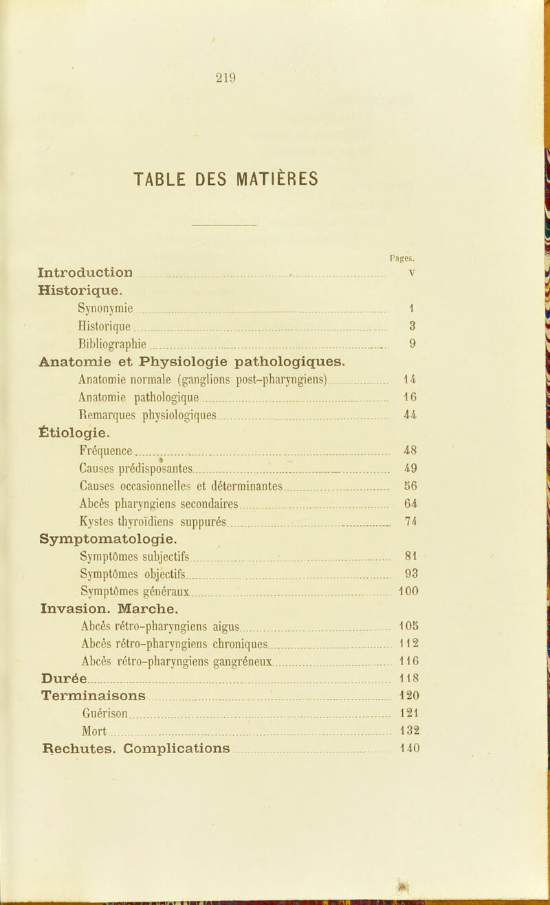 TABLE DES MATIÈRES Pages. Introduction , v Historique. Synonymie i Historique 3 Bibliographie 9 Anatomie et Physiologie pathologiques. Anatomie normale (ganglions post-pharyngiens) 14 Anatomie pathologique 16 Remarques physiologiques 44 Étiologie. Fréquence 48 Causes prédisposantes 49 Causes occasionnelles et déterminantes 86 Abcès pharyngiens secondaires 64 Kystes thyroïdiens suppurés „ 74 Symptomatologie. Symptômes subjectifs ; 81 Symptômes objectifs 93 Symptômes généraux 100 Invasion. Marche. Abcès rétro-pharyngiens aigus 105 Abcès rétro-pharyngiens chroniques 112 Abcès rétro-pharyngiens gangréneux 116 Durée 118 Terminaisons _ 420 Guérison 121 Mort 132 Rechutes. Complications 140