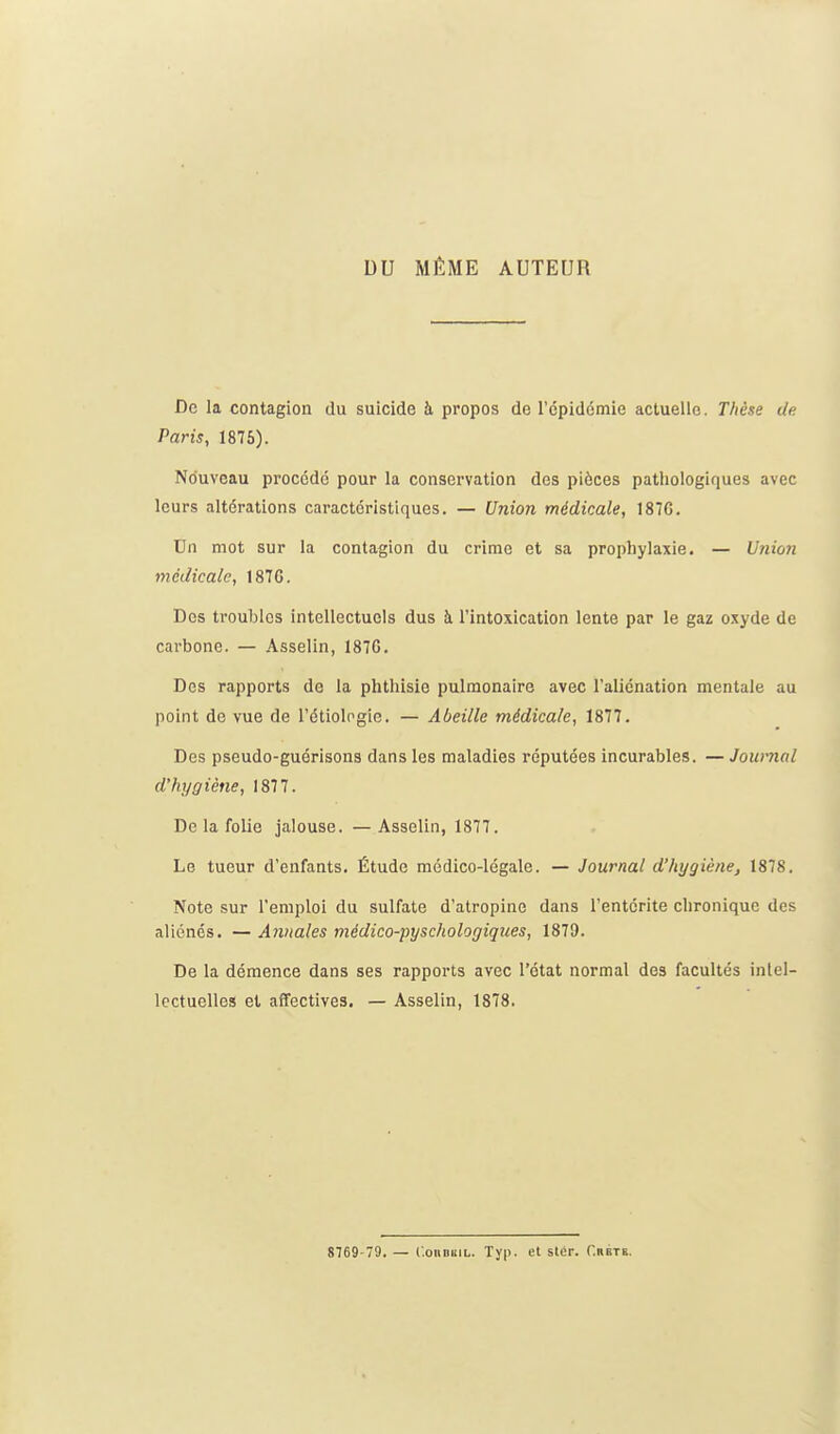 DU MÊME AUTEUR De la contagion du suicide à propos de l'cpidémie actuelle. Thèse de Paris, 1876). No'uveau procédé pour la conservation des pièces pathologiques avec leurs altérations caractéristiques. — Union médicale, 187G. Un mot sur la contagion du crime et sa prophylaxie. — Uîiioîi médicale, 1876. Des troubles intellectuels dus à l'intoxication lente par le gaz oxyde de carbone. — Asselin, 187G. Des rapports de la phthisie pulmonaire avec l'aliénation mentale au point de vue de l'étiologie. — Abeille médicale, 1877. Des pseudo-guérisons dans les maladies réputées incurables. — Journal d'hygiène, 1877. De la folie jalouse. —Asselin, 1877. Le tueur d'enfants. Étude médico-légale. — Journal d'hygiène, 1878. Note sur l'emploi du sulfate d'atropine dans l'entérite chronique des aliénés. — Annales médico-pyschologiques, 1879. De la démence dans ses rapports avec l'état normal des facultés intel- lectuelles et affectives. — Asselin, 1878. 8769-79. — C.oiiDKiL. Typ. et stér. Crbtk.