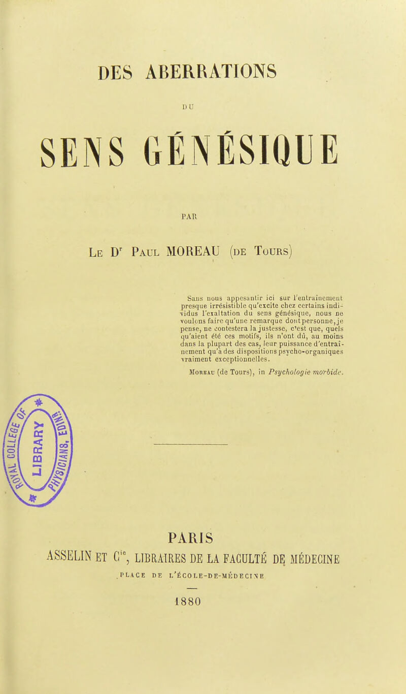 SENS GÉNÉSiaUE PAU Le D' Paul MOREAU (de Tours) Sans nous appesantir ici sur reatruinciiieiit presque irrésistible qu'excite chez certains indi- ■vidus l'eialtatlon du sens génésique, nous ne voulons faire qu'une remarque do!itpersonne,je pense, ne contestera la justesse, c'est que, quels qu'aient été ces motifs, ils n'ont dù, au moins dans la plupart des cas, leur puissance d'entraî- nement qu'à des dispositions psycho-organiques vraiment exceptionnelles. Monsin (de Tours), in Psychologie morbide. PARIS ASSELIN ET G, LIBRAIRES DE LA FACULTÉ DE MÉDECINE PLACE DE I,'ÉCOLE-DE-Mi:DECI\E 1880